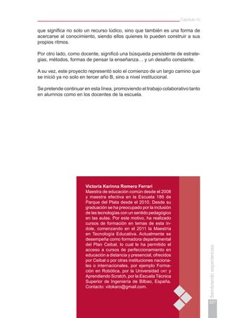 Capítulo IV
227
Sembrandoexperiencias
que significa no solo un recurso lúdico, sino que también es una forma de
acercarse al conocimiento, siendo ellos quienes lo pueden construir a sus
propios ritmos.
Por otro lado, como docente, significó una búsqueda persistente de estrate-
gias, métodos, formas de pensar la enseñanza… y un desafío constante.
A su vez, este proyecto representó solo el comienzo de un largo camino que
se inició ya no solo en tercer año B, sino a nivel institucional.
Se pretende continuar en esta línea, promoviendo el trabajo colaborativo tanto
en alumnos como en los docentes de la escuela.
Victoria Karinna Romero Ferrari
Maestra de educación común desde el 2008
y maestra efectiva en la Escuela 186 de
Parque del Plata desde el 2010. Desde su
graduación se ha preocupado por la inclusión
de las tecnologías con un sentido pedagógico
en las aulas. Por este motivo, ha realizado
cursos de formación en temas de esta ín-
dole, comenzando en el 2011 la Maestría
en Tecnología Educativa. Actualmente se
desempeña como formadora departamental
del Plan Ceibal, lo cual le ha permitido el
acceso a cursos de perfeccionamiento en
educación a distancia y presencial, ofrecidos
por Ceibal o por otras instituciones naciona-
les o internacionales, por ejemplo Forma-
ción en Robótica, por la Universidad ort y
Aprendiendo Scratch, por la Escuela Técnica
Superior de Ingeniería de Bilbao, España.
Contacto: vitokaro@gmail.com.
 