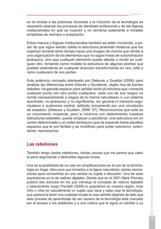 Capítulo V
233
Sembrandoexperiencias
en la mirada a las prácticas docentes y la inclusión de la tecnología es
necesario abarcar los procesos de identidad profesional y de las lógicas
institucionales en que se mueven y no remitirse solamente a miradas
simplistas de rechazo o aceptación.
Estos marcos y lógicas institucionales también se están moviendo, a pe-
sar de que sigue siendo sólida la estructura piramidal moderna que los
organizó durante tanto tiempo hacia una imagen de rizoma que remite a
una organización de los elementos que no sigue líneas de subordinación
jerárquica, sino que cualquier elemento puede afectar o incidir en cual-
quier otro, tomando como modelo la estructura de algunas plantas que
pueden extenderse en cualquier dirección transformando en raíz, tallo o
rama cualquiera de sus partes.
Este polémico concepto planteado por Deleuze y Guattari (2006) para
analizar las diferencias entre Oriente y Occidente, objeto hoy de fuertes
debates, ha ganado espacio para señalar tanto al individuo que «conecta
cualquier punto con otro punto cualquiera, cada uno de sus rasgos no
remite necesariamente a rasgos de la misma naturaleza» o «un sistema
acentrado, no jerárquico y no significante, sin general ni memoria orga-
nizadora o autónoma central, definido únicamente por una circulación
de estados» (Deleuze y Guattari, 2006: 57). Reconocemos que este es
un movimiento incipiente, pero si miramos con detenimiento nuestras
estructuras estatales, puede empezar a percibirse: una estructura sin un
centro determinado y un orden jerárquico que se expande hacia aquellos
espacios que le son fértiles y se modifican para poder sobrevivir, exten-
derse, reproducirse.
Las rebeliones
También tengo ciertas rebeliones, ciertas causas que me parece que valen
la pena argumentar y dedicarles algunas líneas.
Una es la posibilidad de no caer en simplificaciones en el uso de la termino-
logía en boga, discursos que tomados a la ligera naturalizan ciertas asocia-
ciones para convertirlas en una verdad no sujeta a discusión. Una de esas
expresiones es la de nativos digitales. Desde que en el 2001 Mark Prensky
publicó dos artículos en los que introdujo el concepto de nativos digitales
y básicamente luego Piscitelli (2009) lo popularizó en nuestra región, todo
niño o niña es naturalmente un sujeto que nace y sabe usar la tecnología,
que parecería tener una cualidad innata en ese sentido dejando de lado que
este proceso de aprendizaje de ser usuario de la tecnología está marcado
por el acceso a los artefactos y a una cultura que le signa un sentido a su
 