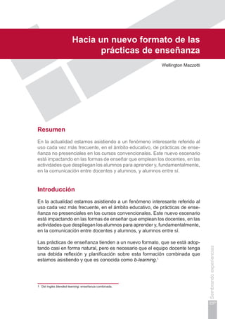 Capítulo V
237
Sembrandoexperiencias
1	 Del inglés blended learning: enseñanza combinada.
Hacia un nuevo formato de las
prácticas de enseñanza
Wellington Mazzotti
Resumen
En la actualidad estamos asistiendo a un fenómeno interesante referido al
uso cada vez más frecuente, en el ámbito educativo, de prácticas de ense-
ñanza no presenciales en los cursos convencionales. Este nuevo escenario
está impactando en las formas de enseñar que emplean los docentes, en las
actividades que despliegan los alumnos para aprender y, fundamentalmente,
en la comunicación entre docentes y alumnos, y alumnos entre sí.
Introducción
En la actualidad estamos asistiendo a un fenómeno interesante referido al
uso cada vez más frecuente, en el ámbito educativo, de prácticas de ense-
ñanza no presenciales en los cursos convencionales. Este nuevo escenario
está impactando en las formas de enseñar que emplean los docentes, en las
actividades que despliegan los alumnos para aprender y, fundamentalmente,
en la comunicación entre docentes y alumnos, y alumnos entre sí.
Las prácticas de enseñanza tienden a un nuevo formato, que se está adop-
tando casi en forma natural, pero es necesario que el equipo docente tenga
una debida reflexión y planificación sobre esta formación combinada que
estamos asistiendo y que es conocida como b-learning.1
 