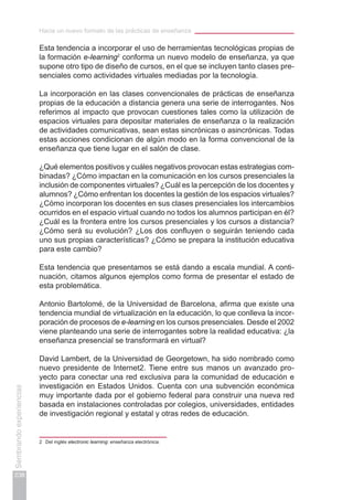 Hacia un nuevo formato de las prácticas de enseñanza
238
Sembrandoexperiencias
Esta tendencia a incorporar el uso de herramientas tecnológicas propias de
la formación e-learning2
conforma un nuevo modelo de enseñanza, ya que
supone otro tipo de diseño de cursos, en el que se incluyen tanto clases pre-
senciales como actividades virtuales mediadas por la tecnología.
La incorporación en las clases convencionales de prácticas de enseñanza
propias de la educación a distancia genera una serie de interrogantes. Nos
referimos al impacto que provocan cuestiones tales como la utilización de
espacios virtuales para depositar materiales de enseñanza o la realización
de actividades comunicativas, sean estas sincrónicas o asincrónicas. Todas
estas acciones condicionan de algún modo en la forma convencional de la
enseñanza que tiene lugar en el salón de clase.
¿Qué elementos positivos y cuáles negativos provocan estas estrategias com-
binadas? ¿Cómo impactan en la comunicación en los cursos presenciales la
inclusión de componentes virtuales? ¿Cuál es la percepción de los docentes y
alumnos? ¿Cómo enfrentan los docentes la gestión de los espacios virtuales?
¿Cómo incorporan los docentes en sus clases presenciales los intercambios
ocurridos en el espacio virtual cuando no todos los alumnos participan en él?
¿Cuál es la frontera entre los cursos presenciales y los cursos a distancia?
¿Cómo será su evolución? ¿Los dos confluyen o seguirán teniendo cada
uno sus propias características? ¿Cómo se prepara la institución educativa
para este cambio?
Esta tendencia que presentamos se está dando a escala mundial. A conti-
nuación, citamos algunos ejemplos como forma de presentar el estado de
esta problemática.
Antonio Bartolomé, de la Universidad de Barcelona, afirma que existe una
tendencia mundial de virtualización en la educación, lo que conlleva la incor-
poración de procesos de e-learning en los cursos presenciales. Desde el 2002
viene planteando una serie de interrogantes sobre la realidad educativa: ¿la
enseñanza presencial se transformará en virtual?
David Lambert, de la Universidad de Georgetown, ha sido nombrado como
nuevo presidente de Internet2. Tiene entre sus manos un avanzado pro-
yecto para conectar una red exclusiva para la comunidad de educación e
investigación en Estados Unidos. Cuenta con una subvención económica
muy importante dada por el gobierno federal para construir una nueva red
basada en instalaciones controladas por colegios, universidades, entidades
de investigación regional y estatal y otras redes de educación.
2	 Del inglés electronic learning: enseñanza electrónica.
 