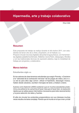 Capítulo I
23
Sembrandoexperiencias
Hipermedia, arte y trabajo colaborativo
Elisa Calle
Resumen
Esta propuesta de trabajo se realiza durante el año lectivo 2011, con estu-
diantes de tercer año de bd Arte y Expresión, en el Instituto iava.
Propone vincular recursos digitales del portal Uruguay Educa, con herramien-
tas digitales (plataforma Edmodo, Wallisher, Sumo Paint, videojuegos, Wordle)
y con las tradicionales técnicas de expresión plástica, bajo la modalidad de
trabajo por proyectos y colaborativo.
Marco teórico
Estudiantes siglo xxi
En los salones de clase tenemos estudiantes que según Prensky: «Crecieron
a la “velocidad de la contracción nerviosa” de los juegos de video y de mtv».
La red es para ellos algo común: utilizan el hipertexto, descargan música,
hablan desde celulares, escriben mensajes de texto y chatean a diario.
Autores como Salomón (2000) sostienen que en muchos estudiantes predo-
mina una actitud en la cual prima el hacer más que el hacer bien, la resolución
rápida que se saltea pasos intermedios (necesarios para todo razonamiento)
y la poca selección de datos y fuentes.
El afán de vincular los contenidos programáticos con sus intereses muchas
veces resulta una tarea compleja. Parece que el mundo en el que viven y el del
 