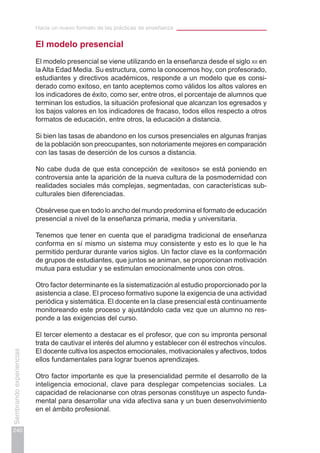 Hacia un nuevo formato de las prácticas de enseñanza
240
Sembrandoexperiencias
El modelo presencial
El modelo presencial se viene utilizando en la enseñanza desde el siglo xii en
la Alta Edad Media. Su estructura, como la conocemos hoy, con profesorado,
estudiantes y directivos académicos, responde a un modelo que es consi-
derado como exitoso, en tanto aceptemos como válidos los altos valores en
los indicadores de éxito, como ser, entre otros, el porcentaje de alumnos que
terminan los estudios, la situación profesional que alcanzan los egresados y
los bajos valores en los indicadores de fracaso, todos ellos respecto a otros
formatos de educación, entre otros, la educación a distancia.
Si bien las tasas de abandono en los cursos presenciales en algunas franjas
de la población son preocupantes, son notoriamente mejores en comparación
con las tasas de deserción de los cursos a distancia.
No cabe duda de que esta concepción de «exitoso» se está poniendo en
controversia ante la aparición de la nueva cultura de la posmodernidad con
realidades sociales más complejas, segmentadas, con características sub-
culturales bien diferenciadas.
Obsérvese que en todo lo ancho del mundo predomina el formato de educación
presencial a nivel de la enseñanza primaria, media y universitaria.
Tenemos que tener en cuenta que el paradigma tradicional de enseñanza
conforma en sí mismo un sistema muy consistente y esto es lo que le ha
permitido perdurar durante varios siglos. Un factor clave es la conformación
de grupos de estudiantes, que juntos se animan, se proporcionan motivación
mutua para estudiar y se estimulan emocionalmente unos con otros.
Otro factor determinante es la sistematización al estudio proporcionado por la
asistencia a clase. El proceso formativo supone la exigencia de una actividad
periódica y sistemática. El docente en la clase presencial está continuamente
monitoreando este proceso y ajustándolo cada vez que un alumno no res-
ponde a las exigencias del curso.
El tercer elemento a destacar es el profesor, que con su impronta personal
trata de cautivar el interés del alumno y establecer con él estrechos vínculos.
El docente cultiva los aspectos emocionales, motivacionales y afectivos, todos
ellos fundamentales para lograr buenos aprendizajes.
Otro factor importante es que la presencialidad permite el desarrollo de la
inteligencia emocional, clave para desplegar competencias sociales. La
capacidad de relacionarse con otras personas constituye un aspecto funda-
mental para desarrollar una vida afectiva sana y un buen desenvolvimiento
en el ámbito profesional.
 