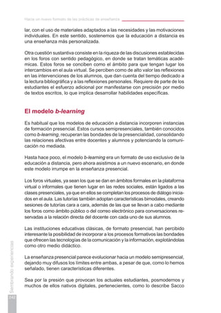 Hacia un nuevo formato de las prácticas de enseñanza
242
Sembrandoexperiencias
lar, con el uso de materiales adaptados a las necesidades y las motivaciones
individuales. En este sentido, sostenemos que la educación a distancia es
una enseñanza más personalizada.
Otra cuestión sustantiva consiste en la riqueza de las discusiones establecidas
en los foros con sentido pedagógico, en donde se tratan temáticas acadé-
micas. Estos foros se conciben como el ámbito para que tengan lugar los
intercambios en el aula virtual. Se perciben como de alto valor las reflexiones
en las intervenciones de los alumnos, que dan cuenta del tiempo dedicado a
la lectura bibliográfica y a las reflexiones personales. Requiere de parte de los
estudiantes el esfuerzo adicional por manifestarse con precisión por medio
de textos escritos, lo que implica desarrollar habilidades específicas.
El modelo b-learning
Es habitual que los modelos de educación a distancia incorporen instancias
de formación presencial. Estos cursos semipresenciales, también conocidos
como b-learning, recuperan las bondades de la presencialidad, consolidando
las relaciones afectivas entre docentes y alumnos y potenciando la comuni-
cación no mediada.
Hasta hace poco, el modelo b-learning era un formato de uso exclusivo de la
educación a distancia, pero ahora asistimos a un nuevo escenario, en donde
este modelo irrumpe en la enseñanza presencial.
Los foros virtuales, ya sean los que se dan en ámbitos formales en la plataforma
virtual o informales que tienen lugar en las redes sociales, están ligados a las
clases presenciales, ya que en ellos se completan los procesos de diálogo inicia-
dos en el aula. Las tutorías también adoptan características bimodales, creando
sesiones de tutorías cara a cara, además de las que se llevan a cabo mediante
los foros como ámbito público o del correo electrónico para conversaciones re-
servadas a la relación directa del docente con cada uno de sus alumnos.
Las instituciones educativas clásicas, de formato presencial, han percibido
interesante la posibilidad de incorporar a los procesos formativos las bondades
que ofrecen las tecnologías de la comunicación y la información, explotándolas
como otro medio didáctico.
La enseñanza presencial parece evolucionar hacia un modelo semipresencial,
dejando muy difusos los límites entre ambas, a pesar de que, como lo hemos
señalado, tienen características diferentes.
Sea por la presión que provocan los actuales estudiantes, posmodernos y
muchos de ellos nativos digitales, pertenecientes, como lo describe Sacco
 