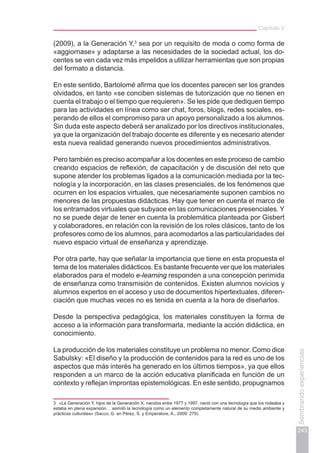 Capítulo V
243
Sembrandoexperiencias
(2009), a la Generación Y,3
sea por un requisito de moda o como forma de
«aggiornase» y adaptarse a las necesidades de la sociedad actual, los do-
centes se ven cada vez más impelidos a utilizar herramientas que son propias
del formato a distancia.
En este sentido, Bartolomé afirma que los docentes parecen ser los grandes
olvidados, en tanto «se conciben sistemas de tutorización que no tienen en
cuenta el trabajo o el tiempo que requieren». Se les pide que dediquen tiempo
para las actividades en línea como ser chat, foros, blogs, redes sociales, es-
perando de ellos el compromiso para un apoyo personalizado a los alumnos.
Sin duda este aspecto deberá ser analizado por los directivos institucionales,
ya que la organización del trabajo docente es diferente y es necesario atender
esta nueva realidad generando nuevos procedimientos administrativos.
Pero también es preciso acompañar a los docentes en este proceso de cambio
creando espacios de reflexión, de capacitación y de discusión del reto que
supone atender los problemas ligados a la comunicación mediada por la tec-
nología y la incorporación, en las clases presenciales, de los fenómenos que
ocurren en los espacios virtuales, que necesariamente suponen cambios no
menores de las propuestas didácticas. Hay que tener en cuenta el marco de
los entramados virtuales que subyace en las comunicaciones presenciales. Y
no se puede dejar de tener en cuenta la problemática planteada por Gisbert
y colaboradores, en relación con la revisión de los roles clásicos, tanto de los
profesores como de los alumnos, para acomodarlos a las particularidades del
nuevo espacio virtual de enseñanza y aprendizaje.
Por otra parte, hay que señalar la importancia que tiene en esta propuesta el
tema de los materiales didácticos. Es bastante frecuente ver que los materiales
elaborados para el modelo e-learning responden a una concepción perimida
de enseñanza como transmisión de contenidos. Existen alumnos novicios y
alumnos expertos en el acceso y uso de documentos hipertextuales, diferen-
ciación que muchas veces no es tenida en cuenta a la hora de diseñarlos.
Desde la perspectiva pedagógica, los materiales constituyen la forma de
acceso a la información para transformarla, mediante la acción didáctica, en
conocimiento.
La producción de los materiales constituye un problema no menor. Como dice
Sabulsky: «El diseño y la producción de contenidos para la red es uno de los
aspectos que más interés ha generado en los últimos tiempos», ya que ellos
responden a un marco de la acción educativa planificada en función de un
contexto y reflejan improntas epistemológicas. En este sentido, propugnamos
3	 «La Generación Y, hijos de la Generación X, nacidos entre 1977 y 1997, nació con una tecnología que los rodeaba y
estaba en plena expansión… asimiló la tecnología como un elemento completamente natural de su medio ambiente y
prácticas culturales» (Sacco, G. en Pérez, S. y Emperatore, A., 2009: 279).
 