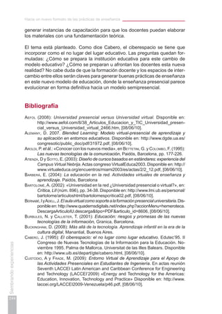 Hacia un nuevo formato de las prácticas de enseñanza
244
Sembrandoexperiencias
generar instancias de capacitación para que los docentes puedan elaborar
los materiales con una fundamentación teórica.
El tema está planteado. Como dice Cabero, el ciberespacio se tiene que
incorporar como el no lugar del lugar educativo. Las preguntas quedan for-
muladas: ¿Cómo se prepara la institución educativa para este cambio de
modelo educativo? ¿Cómo se preparan u afrontan los docentes esta nueva
realidad? No cabe duda de que la formación docente y los espacios de inter-
cambio entre ellos serán claves para generar buenas prácticas de enseñanza
en este nuevo modelo de educación, donde la enseñanza presencial parece
evolucionar en forma definitiva hacia un modelo semipresencial.
Bibliografía
Aefol (2008): Universidad presencial versus Universidad virtual. Disponible en:
http://www.aefol.com/8/38_Articulos_Educacion_y_TIC_Universidad_presen-
cial_versus_Universidad_virtual_2466.htm, [08/06/10].
Alemany, D. 2007. Blended Learning: Modelo virtual-presencial de aprendizaje y
su aplicación en entornos educativos. Disponible en: http://www.dgde.ua.es/
congresotic/public_doc/pdf/31972.pdf, [08/06/10].
Aroldi, P. et ál.: «Conocer con los nuevos media», en Bettetini, G. y Colombo, F. (1995):
Las nuevas tecnologías de la comunicación, Paidós, Barcelona, pp. 177-226.
Atienza, D y Sotto, E. (2003): Diseño de cursos basados en estándares: experiencia del
Campus Virtual Nebrija.Actas congreso VirtualEduca2003. Disponible en: http://
www.virtualeduca.org/encuentros/miami2003/es/actas/2/2_12.pdf, [08/06/10].
Barberá, E. (2004): La educación en la red. Actividades virtuales de enseñanza y
aprendizaje. Paidós, Barcelona
Bartolomé, A. (2002): «Universidad en la red ¿Universidad presencial o virtual?», en:
Crítica, LII (núm. 896), pp. 34-38. Disponible en: http://www.lmi.ub.es/personal/
bartolome/articuloshtml/bartolomespcritica02.pdf, [08/06/10].
Bernabé,IyAdell,J.Elaulavirtualcomosoportealaformaciónpresencialuniversitaria.Dis-
ponible en: http://www.quadernsdigitals.net/index.php?accionMenu=hemeroteca.
DescargaArticuloIU.descarga&tipo=PDF&articulo_id=8606, [08/06/10].
Burbules, N. y Callister, T. (2001): Educación: riesgos y promesas de las nuevas
tecnologías de la información, Granica, Barcelona.
Buckingham, D. (2008): Más allá de la tecnología. Aprendizaje infantil en la era de la
cultura digital, Manantial, Buenos Aires.
Cabero, j. (1995): El ciberespacio: el no lugar como lugar educativo. Edutec’95. II
Congreso de Nuevas Tecnologías de la Información para la Educación. No-
viembre 1995. Palma de Mallorca. Universitat de las Illes Balears. Disponible
en: http://www.uib.es/depart/gte/cabero.html, [08/06/10].
Custodio, A y Frade, M. (2009): Entorno Virtual de Aprendizaje para el Apoyo de
las Actividades Presenciales en Estudiantes de Ingeniería. En actas reunión
Seventh LACCEI Latin American and Caribbean Conference for Engineering
and Technology (LACCEI’2009) «Energy and Technology for the Americas:
Education, Innovation, Technology and Practice» Disponible en: http://www.
laccei.org/LACCEI2009-Venezuela/p46.pdf, [08/06/10].
 