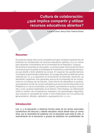 Capítulo V
247
Sembrandoexperiencias
Cultura de colaboración:
¿qué implica compartir y utilizar
recursos educativos abiertos?
Luciana Canuti, Nancy Peré, Patricia Perera
Resumen
El presente trabajo tiene como propósito principal compartir experiencias de
prácticas de incorporación de recursos educativos abiertos (rea) en cursos
para docentes universitarios de la Universidad de la República, Uruguay.
Se dividirá el contenido en dos partes. La primera parte mencionará el marco
conceptual que ha guiado la estrategia de enseñanza y aprendizaje del equi-
po que diseñó y llevó adelante los cursos. En especial, los aportes teóricos
vinculados al aprendizaje colaborativo. En la segunda parte se definirá qué se
entiende por rea y su aplicación en la formación de docentes. Asimismo, se
abordarán cuestiones más generales acerca de la propuesta de los cursos,
como es el enfoque de las tutorías. Como forma de ejemplificar lo anterior,
se presentará uno de los cursos realizados que se encuentra disponible en la
Plataforma eva de la universidad y es abierto, permitiendo el acceso a invita-
dos y a los usuarios registrados en el entorno. Para finalizar, se reflexionará
sobre lo positivo de la experiencia realizada y los aprendizajes adquiridos,
que incluyen la necesidad de contar a nivel institucional con una política de
generalización, difusión, aplicación y apropiación de tic y rea.
Introducción
Las tic y la educación a distancia forman parte de los temas esenciales
constitutivos del discurso y debate educativo actual desde hace ya varios
años, por la necesidad de colaborar con la educación para toda la vida, el
acercamiento de la educación a grupos de población sin posibilidades de
 