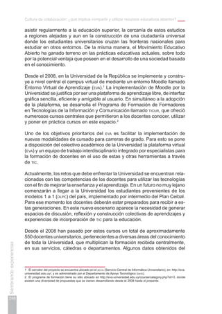 Cultura de colaboración: ¿qué implica compartir y utilizar recursos educativos abiertos?
248
Sembrandoexperiencias
asistir regularmente a la educación superior, la cercanía de estos estudios
a regiones alejadas y aun en la construcción de una ciudadanía universal
donde los estudiantes universitarios cruzan las fronteras nacionales para
estudiar en otros entornos. De la misma manera, el Movimiento Educativo
Abierto ha ganado terreno en las prácticas educativas actuales, sobre todo
por la potencial ventaja que poseen en el desarrollo de una sociedad basada
en el conocimiento.
Desde el 2008, en la Universidad de la República se implementa y constru-
ye a nivel central el campus virtual de mediante un entorno Moodle llamado
Entorno Virtual de Aprendizaje (eva).1
La implementación de Moodle por la
Universidad se justifica por ser una plataforma de aprendizaje libre, de interfaz
gráfica sencilla, eficiente y amigable al usuario. En simultáneo a la adopción
de la plataforma, se desarrolla el Programa de Formación de Formadores
en Tecnologías de la Información y Comunicación llamado ticur, que ofreció
numerosos cursos centrales que permitieron a los docentes conocer, utilizar
y poner en práctica cursos en este espacio.2
Uno de los objetivos prioritarios del eva es facilitar la implementación de
nuevas modalidades de cursado para carreras de grado. Para esto se pone
a disposición del colectivo académico de la Universidad la plataforma virtual
(eva) y un equipo de trabajo interdisciplinario integrado por especialistas para
la formación de docentes en el uso de estas y otras herramientas a través
de tic.
Actualmente, los retos que debe enfrentar la Universidad se encuentran rela-
cionados con las competencias de los docentes para utilizar las tecnologías
con el fin de mejorar la enseñanza y el aprendizaje. En un futuro no muy lejano
comenzarán a llegar a la Universidad los estudiantes provenientes de los
modelos 1 a 1 (olpc) del país, implementado por intermedio del Plan Ceibal.
Para ese momento los docentes deberán estar preparados para recibir a es-
tas generaciones. En este nuevo escenario aparece la necesidad de generar
espacios de discusión, reflexión y construcción colectivas de aprendizajes y
experiencias de incorporación de tic para la educación.
Desde el 2008 han pasado por estos cursos un total de aproximadamente
550 docentes universitarios, pertenecientes a diversas áreas del conocimiento
de toda la Universidad, que multiplican la formación recibida centralmente,
en sus servicios, cátedras o departamentos. Algunos datos obtenidos del
1	 El servidor del proyecto se encuentra ubicado en el seciu (Servicio Central de Informática Universitario), en: http://eva.
universidad.edu.uy/, y es administrado por el Departamento de Apoyo Tecnológico (data).
2	 El programa de formación tiene su sitio ubicado en http://eva.universidad.edu.uy/course/category.php?id=3, donde
existen una diversidad de propuestas que se vienen desarrollando desde el 2008 hasta el presente.
 