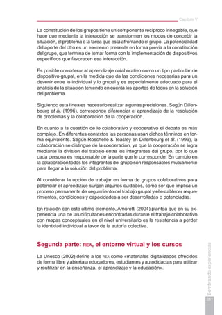 Capítulo V
251
Sembrandoexperiencias
La constitución de los grupos tiene un componente recíproco innegable, que
hace que mediante la interacción se transformen los modos de concebir la
situación, el problema o la tarea que está afrontando el grupo. La potencialidad
del aporte del otro es un elemento presente en forma previa a la constitución
del grupo, que termina de tomar forma con la implementación de dispositivos
específicos que favorecen esa interacción.
Es posible considerar al aprendizaje colaborativo como un tipo particular de
dispositivo grupal, en la medida que da las condiciones necesarias para un
devenir entre lo individual y lo grupal y es especialmente adecuado para el
análisis de la situación teniendo en cuenta los aportes de todos en la solución
del problema.
Siguiendo esta línea es necesario realizar algunas precisiones. Según Dillen-
bourg et ál. (1996), corresponde diferenciar el aprendizaje de la resolución
de problemas y la colaboración de la cooperación.
En cuanto a la cuestión de lo colaborativo y cooperativo el debate es más
complejo. En diferentes contextos las personas usan dichos términos en for-
ma equivalente. Según Roschelle & Teasley en Dillenbourg et ál. (1996), la
colaboración se distingue de la cooperación, ya que la cooperación se logra
mediante la división del trabajo entre los integrantes del grupo, por lo que
cada persona es responsable de la parte que le corresponde. En cambio en
la colaboración todos los integrantes del grupo son responsables mutuamente
para llegar a la solución del problema.
Al considerar la opción de trabajar en forma de grupos colaborativos para
potenciar el aprendizaje surgen algunos cuidados, como ser que implica un
proceso permanente de seguimiento del trabajo grupal y el establecer reque-
rimientos, condiciones y capacidades a ser desarrolladas o potenciadas.
En relación con este último elemento, Amoretti (2004) plantea que en su ex-
periencia una de las dificultades encontradas durante el trabajo colaborativo
con mapas conceptuales en el nivel universitario es la resistencia a perder
la identidad individual a favor de la autoría colectiva.
Segunda parte: rea, el entorno virtual y los cursos
La Unesco (2002) define a los rea como «materiales digitalizados ofrecidos
de forma libre y abierta a educadores, estudiantes y autodidactas para utilizar
y reutilizar en la enseñanza, el aprendizaje y la educación».
 