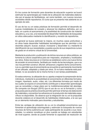 Capítulo V
253
Sembrandoexperiencias
En los cursos de formación para docentes de educación superior se buscó
estimular los aprendizajes por medio de la utilización de materiales elabora-
dos por el equipo de facilitadores, así como también, con nuevos recursos
accesibles desde repositorios. El curso que se presenta más adelante es un
ejemplo de esto.
El uso de los rea en estas prácticas de formación permitió el desarrollo de
nuevas modalidades de cursado y alcanzar los objetivos definidos, por un
lado, en cuanto al acercamiento y la posibilidad de construcción de material
educativo y, a su vez, a la necesidad de desarrollar habilidades de búsquedas
en sitios adecuados mediante la identificación y revisión de repositorios.
En general se busca estimular la mejora, en muchos casos profundizar y
en otros hasta desarrollar habilidades tecnológicas que les permitan a los
docentes adquirir, buscar, evaluar, incorporar y desarrollar rea mediante la
identificación de sus necesidades y puesta a punto de sus respectivos cursos
de grado en el entorno virtual de la Universidad.
Mediante la producción y publicación de dichos recursos en sitios públicos, se
fomenta la cultura cooperativa para ser mejorados, ampliados y reutilizados
por otros. Estos recursos en sí mismos se establecen como una nueva forma
de acceder al conocimiento, facilitado por medio de las tecnologías, que a su
vez nos permiten construir, difundir, almacenar y registrar dicho conocimiento.
Los rea permiten que el conocimiento se encuentre en permanente movimiento
al ser utilizado, adaptado y citado por otros. Si no fuera mediante está posi-
bilidad, no se accedería de la misma forma ni con tantas posibilidades.
En estos entornos, la utilización de rea aporta a mejorar la comprensión de los
individuos, mediante la accesibilidad al conocimiento en diferentes formatos:
imagen, hipertexto, audio, vídeo, etc. Los diferentes formatos por medio de
los cuales se expone el conocimiento contribuyen a desarrollar aprendizajes
que se consolidan a largo plazo por la multidimensionalidad del abordaje.
Se comparte con Burgos (2010) que el uso de rea en la formación y como
propuesta para la práctica docente permite optimizar el tiempo de elaboración
de materiales y concentrar los esfuerzos en la producción de materiales espe-
cíficos no disponibles. Se observa que la integración de rea en la propuesta
docente colabora en el desarrollo de habilidades intelectuales, a la vez que
es un elemento motivador para docentes y estudiantes.
Entre las ventajas de utilización de rea en la virtualidad encontramos que
fomentan el aprendizaje autorregulado y estimulan la búsqueda de nuevos
recursos de forma autónoma por cada participante de acuerdo a sus nece-
sidades. Lo anterior constituye un plus cuando se trabaja con estudiantes
de nivel superior, donde se puede fomentar la capacidad de resolución de
 