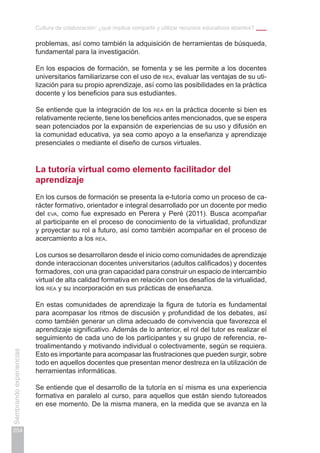 Cultura de colaboración: ¿qué implica compartir y utilizar recursos educativos abiertos?
254
Sembrandoexperiencias
problemas, así como también la adquisición de herramientas de búsqueda,
fundamental para la investigación.
En los espacios de formación, se fomenta y se les permite a los docentes
universitarios familiarizarse con el uso de rea, evaluar las ventajas de su uti-
lización para su propio aprendizaje, así como las posibilidades en la práctica
docente y los beneficios para sus estudiantes.
Se entiende que la integración de los rea en la práctica docente si bien es
relativamente reciente, tiene los beneficios antes mencionados, que se espera
sean potenciados por la expansión de experiencias de su uso y difusión en
la comunidad educativa, ya sea como apoyo a la enseñanza y aprendizaje
presenciales o mediante el diseño de cursos virtuales.
La tutoría virtual como elemento facilitador del
aprendizaje
En los cursos de formación se presenta la e-tutoría como un proceso de ca-
rácter formativo, orientador e integral desarrollado por un docente por medio
del eva, como fue expresado en Perera y Peré (2011). Busca acompañar
al participante en el proceso de conocimiento de la virtualidad, profundizar
y proyectar su rol a futuro, así como también acompañar en el proceso de
acercamiento a los rea.
Los cursos se desarrollaron desde el inicio como comunidades de aprendizaje
donde interaccionan docentes universitarios (adultos calificados) y docentes
formadores, con una gran capacidad para construir un espacio de intercambio
virtual de alta calidad formativa en relación con los desafíos de la virtualidad,
los rea y su incorporación en sus prácticas de enseñanza.
En estas comunidades de aprendizaje la figura de tutoría es fundamental
para acompasar los ritmos de discusión y profundidad de los debates, así
como también generar un clima adecuado de convivencia que favorezca el
aprendizaje significativo. Además de lo anterior, el rol del tutor es realizar el
seguimiento de cada uno de los participantes y su grupo de referencia, re-
troalimentando y motivando individual o colectivamente, según se requiera.
Esto es importante para acompasar las frustraciones que pueden surgir, sobre
todo en aquellos docentes que presentan menor destreza en la utilización de
herramientas informáticas.
Se entiende que el desarrollo de la tutoría en sí misma es una experiencia
formativa en paralelo al curso, para aquellos que están siendo tutoreados
en ese momento. De la misma manera, en la medida que se avanza en la
 