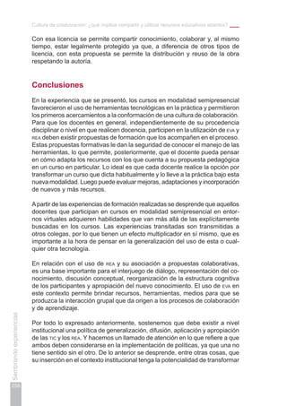 Cultura de colaboración: ¿qué implica compartir y utilizar recursos educativos abiertos?
256
Sembrandoexperiencias
Con esa licencia se permite compartir conocimiento, colaborar y, al mismo
tiempo, estar legalmente protegido ya que, a diferencia de otros tipos de
licencia, con esta propuesta se permite la distribución y reuso de la obra
respetando la autoría.
Conclusiones
En la experiencia que se presentó, los cursos en modalidad semipresencial
favorecieron el uso de herramientas tecnológicas en la práctica y permitieron
los primeros acercamientos a la conformación de una cultura de colaboración.
Para que los docentes en general, independientemente de su procedencia
disciplinar o nivel en que realicen docencia, participen en la utilización de eva y
rea deben existir propuestas de formación que los acompañen en el proceso.
Estas propuestas formativas le dan la seguridad de conocer el manejo de las
herramientas, lo que permite, posteriormente, que el docente pueda pensar
en cómo adapta los recursos con los que cuenta a su propuesta pedagógica
en un curso en particular. Lo ideal es que cada docente realice la opción por
transformar un curso que dicta habitualmente y lo lleve a la práctica bajo esta
nueva modalidad. Luego puede evaluar mejoras, adaptaciones y incorporación
de nuevos y más recursos.
Apartir de las experiencias de formación realizadas se desprende que aquellos
docentes que participan en cursos en modalidad semipresencial en entor-
nos virtuales adquieren habilidades que van más allá de las explícitamente
buscadas en los cursos. Las experiencias transitadas son transmitidas a
otros colegas, por lo que tienen un efecto multiplicador en sí mismo, que es
importante a la hora de pensar en la generalización del uso de esta o cual-
quier otra tecnología.
En relación con el uso de rea y su asociación a propuestas colaborativas,
es una base importante para el interjuego de diálogo, representación del co-
nocimiento, discusión conceptual, reorganización de la estructura cognitiva
de los participantes y apropiación del nuevo conocimiento. El uso de eva en
este contexto permite brindar recursos, herramientas, medios para que se
produzca la interacción grupal que da origen a los procesos de colaboración
y de aprendizaje.
Por todo lo expresado anteriormente, sostenemos que debe existir a nivel
institucional una política de generalización, difusión, aplicación y apropiación
de las tic y los rea. Y hacemos un llamado de atención en lo que refiere a que
ambos deben considerarse en la implementación de políticas, ya que una no
tiene sentido sin el otro. De lo anterior se desprende, entre otras cosas, que
su inserción en el contexto institucional tenga la potencialidad de transformar
 