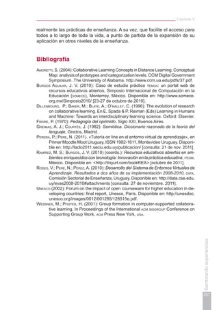 Capítulo V
257
Sembrandoexperiencias
realmente las prácticas de enseñanza. A su vez, que facilite el acceso para
todos a lo largo de toda la vida, a punto de partida de la expansión de su
aplicación en otros niveles de la enseñanza.
Bibliografía
Amoretti, S. (2004): Collaborative Learning Concepts in Distance Learning. Conceptual
Map: analysis of prototypes and categorization levels. CCM Digital Government
Symposium. The University of Alabama. http://www.ccm.ua.edu/pdfs/37.pdf.
Burgos Aguilar, J. V. (2010): Caso de estudio práctico temoa: un portal web de
recursos educativos abiertos, Simposio Internacional de Computación en la
Educación (somece), Monterrey, México. Disponible en: http://www.somece.
org.mx/Simposio2010/ [23-27 de octubre de 2010].
Dillenbourg, P.; Baker, M.; Blaye, A.; O’malley, C. (1996): The evolution of research
on collaborative learning. En E. Spada & P. Reiman (Eds) Learning in Humans
and Machine: Towards an interdisciplinary learning science. Oxford: Elsevier.
Freire, P. (1970): Pedagogía del oprimido, Siglo XXI, Buenos Aires.
Greimas, A. J.; Courtés, J. (1982): Semiótica. Diccionario razonado de la teoría del
lenguaje, Gredos, Madrid.
Perera, P.; Pere, N. (2011). «Tutoría on line en el entorno virtual de aprendizaje», en
Primer Moodle Moot Uruguay, ISSN 1982-1611, Montevideo Uruguay. Disponi-
ble en: http://laclo2011.seciu.edu.uy/publicacion/ [consulta: 21 de nov. 2011].
Ramírez, M. S.; Burgos, J. V. (2010) (coords.): Recursos educativos abiertos en am-
bientes enriquecidos con tecnología: Innovación en la práctica educativa, itesm,
México. Disponible en: <http://tinyurl.com/bookREA> [octubre de 2011].
Rodes, V.; Peré, N.; Pérez, A. (2010): Desarrollo del Sistema de Entornos Virtuales de
Aprendizaje. Resultados a dos años de su implementación 2008-2010, data,
Comisión Sectorial de Enseñanza, Uruguay. Disponible en: http://data.cse.edu.
uy/evas2008-2010#attachments [consulta: 27 de noviembre. 2011].
Unesco (2002): Forum on the impact of open courseware for higher education in de-
veloping countries: final report, Unesco, París. Disponible en: http://unesdoc.
unesco.org/images/0012/001285/128515e.pdf.
Wessner, M.; Pfister, H. (2001): Group formation in computer-supported collabora-
tive learning. In Proceedings of the International acm siggroup Conference on
Supporting Group Work, acm Press New York, usa.
 