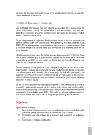 Capítulo I
25
Sembrandoexperiencias
ejercicio de planteamientos críticos y en la extrapolación de ellos a sus dife-
rentes escenarios de acción.
Pantallas interactivas-videojuegos
Las pantallas interactivas nos han abierto las puertas de la experiencia hi-
pertextual (Scolari, 2006); han incrementado sus personajes; cada vez más
describen, explican y proponen conocimientos con todos los lenguajes (verbal,
icónico, sonoro, interactivo).
En los videojuegos, por ejemplo, los jugadores deben potenciar su capacidad
para la construcción «en tiempo real» de hipótesis y mundos posibles (Eco,
1979). El trabajo cognitivo necesario para moverse en un entorno laberíntico
o resolver enigmas no tiene nada que envidiarle a la interpretación de un
texto literario.
¿Podemos decir que estos formatos afectan la percepción? ¿Cómo? Algu-
nos autores afirman que la atención del jugador se focaliza en el centro de
la pantalla y también en una visión periférica que permite identificar lo que
pasa en los márgenes de esta.
Este incremento de complejidad producido por la fragmentación del texto y su
organización reticular se acompaña por una multiplicación de los programas
narrativos que el lector/usuario debe tener bajo control. «La percepción del
espacio y los movimientos del sujeto dentro de un videojuego o de entornos
tridimensionales producen una experiencia totalmente nueva para el homo
sapiens» (Scolari, 2006).
En los videojuegos convergen disciplinas como el cine, la música, el video, la
animación, la inmersión en entornos virtuales, entre otras, trascendiéndolas y
amplificándolas gracias a la interactividad sincrónica que facilita el desarrollo
tecnológico (Esnaola Horacek, 2009). El medio se nutre de todos esos recur-
sos y los fusiona hasta articular un lenguaje propio muy evolucionado.
Objetivos
Ejes de este proyecto:
1.	 Aprovechar el conocimiento que los estudiantes poseen de las multi-
pantallas y relacionarlos con los contenidos curriculares.
2.	 Investigar sobre la sintaxis de la imagen que proponen los videojue-
gos.
3.	 Incentivar el trabajo colaborativo.
 
