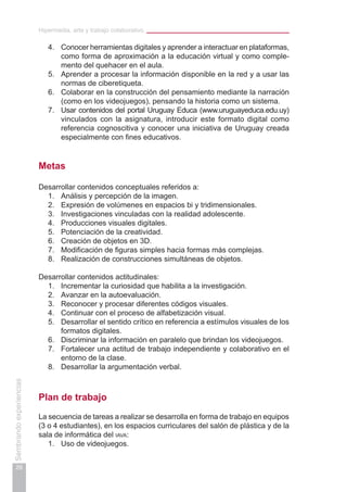 Hipermedia, arte y trabajo colaborativo
26
Sembrandoexperiencias
4.	 Conocer herramientas digitales y aprender a interactuar en plataformas,
como forma de aproximación a la educación virtual y como comple-
mento del quehacer en el aula.
5.	 Aprender a procesar la información disponible en la red y a usar las
normas de ciberetiqueta.
6.	 Colaborar en la construcción del pensamiento mediante la narración
(como en los videojuegos), pensando la historia como un sistema.
7.	 Usar contenidos del portal Uruguay Educa (www.uruguayeduca.edu.uy)
vinculados con la asignatura, introducir este formato digital como
referencia cognoscitiva y conocer una iniciativa de Uruguay creada
especialmente con fines educativos.
Metas
Desarrollar contenidos conceptuales referidos a:
1.	 Análisis y percepción de la imagen.
2.	 Expresión de volúmenes en espacios bi y tridimensionales.
3.	 Investigaciones vinculadas con la realidad adolescente.
4.	 Producciones visuales digitales.
5.	 Potenciación de la creatividad.
6.	 Creación de objetos en 3D.
7.	 Modificación de figuras simples hacia formas más complejas.
8.	 Realización de construcciones simultáneas de objetos.
Desarrollar contenidos actitudinales:
1.	 Incrementar la curiosidad que habilita a la investigación.
2.	 Avanzar en la autoevaluación.
3.	 Reconocer y procesar diferentes códigos visuales.
4.	 Continuar con el proceso de alfabetización visual.
5.	 Desarrollar el sentido crítico en referencia a estímulos visuales de los
formatos digitales.
6.	 Discriminar la información en paralelo que brindan los videojuegos.
7.	 Fortalecer una actitud de trabajo independiente y colaborativo en el
entorno de la clase.
8.	 Desarrollar la argumentación verbal.
Plan de trabajo
La secuencia de tareas a realizar se desarrolla en forma de trabajo en equipos
(3 o 4 estudiantes), en los espacios curriculares del salón de plástica y de la
sala de informática del iava:
1.	 Uso de videojuegos.
 