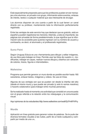 Hipermedia, arte y trabajo colaborativo
28
Sembrandoexperiencias
Está especialmente preparado para que los profesores puedan enviar mensa-
jes a los alumnos, en privado o en grupo, informando sobre eventos, enlaces
de interés, textos o cualquier material que sea interesante de divulgar.
Los alumnos disponen de una cuenta a partir de la cual tienen un canal
directo con su profesor, manteniendo toda la información perfectamente
registrada.
Entre las ventajas de este servicio hay que destacar que es gratuito, está en
español y pueden registrarse los menores. Además, y esto es importante, las
páginas son privadas de forma predeterminada, lo que significa que la infor-
mación solo es accesible para quienes ingresan con su nombre de usuario y
contraseña, es decir, el alumnado y el profesorado registrados.
Sumo Paint
Según Uruguay Educa es una «herramienta para dibujar y editar imágenes,
de uso libre para trabajar en línea. Permite usar las fotos de nuestro pc, mo-
dificarlas, trabajar en capas, realizar nuevos dibujos y diseños con variación
de colores, trazos, figuras e intensidades».
Wallwisher
Programa que permite generar un muro donde es posible escribir hasta 160
caracteres, enlazar textos, imágenes y videos. Se usa en línea.
Algunas de sus ventajas son que se pueden ver desde la interfaz del sitio
(desde el mismo muro) y que puede ser privado (y solo lo vemos nosotros)
o hacerlo colaborativo (para trabajar entre muchas personas).
Se ha realizado hasta el momento una actividad que consistió en una encuesta
con el grupo referida a la relación entre los videojuegos y la comunicación
visual.
Aquí opiniones de los estudiantes:http://www.wallwisher.com/wall/QLPmMYhPry.
Wordle
Aplicación en línea gratuita para generar nubes de palabras. Se le pude dar
diversos formatos visuales a las nubes, partir de un texto cualquiera y com-
partir por medio de una url.
 