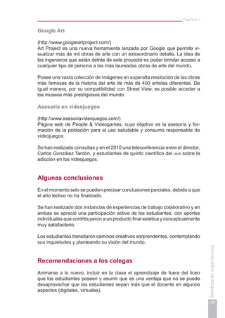 Capítulo I
29
Sembrandoexperiencias
Google Art
(http://www.googleartproject.com/)
Art Project es una nueva herramienta lanzada por Google que permite vi-
sualizar más de mil obras de arte con un extraordinario detalle. La idea de
los ingenieros que están detrás de este proyecto es poder brindar acceso a
cualquier tipo de persona a las más laureadas obras de arte del mundo.
Posee una vasta colección de imágenes en superalta resolución de las obras
más famosas de la historia del arte de más de 400 artistas diferentes. De
igual manera, por su compatibilidad con Street View, es posible acceder a
los museos más prestigiosos del mundo.
Asesoría en videojuegos
(http://www.asesoriavideojuegos.com/)
Página web de People & Videogames, cuyo objetivo es la asesoría y for-
mación de la población para el uso saludable y consumo responsable de
videojuegos.
Se han realizado consultas y en el 2010 una teleconferencia entre el director,
Carlos González Tardón, y estudiantes de quinto científico del iava sobre la
adicción en los videojuegos.
Algunas conclusiones
En el momento solo se pueden precisar conclusiones parciales, debido a que
el año lectivo no ha finalizado.
Se han realizado dos instancias de experiencias de trabajo colaborativo y en
ambas se apreció una participación activa de los estudiantes, con aportes
individuales que contribuyeron a un producto final estética y conceptualmente
muy satisfactorio.
Los estudiantes transitaron caminos creativos sorprendentes, contemplando
sus inquietudes y planteando su visión del mundo.
Recomendaciones a los colegas
Animarse a lo nuevo, incluir en la clase el aprendizaje de fuera del liceo
que los estudiantes poseen y asumir que es una ventaja que no se puede
desaprovechar que los estudiantes sepan más que el docente en algunos
aspectos (digitales, virtuales).
 