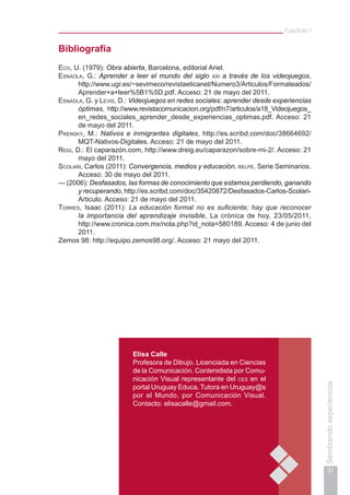 Capítulo I
31
Sembrandoexperiencias
Bibliografía
Eco, U. (1979): Obra abierta, Barcelona, editorial Ariel.
Esnaola, G.: Aprender a leer el mundo del siglo xxi a través de los videojuegos,
http://www.ugr.es/~sevimeco/revistaeticanet/Numero3/Articulos/Formateados/
Aprender+a+leer%5B1%5D.pdf. Acceso: 21 de mayo del 2011.
Esnaola, G. y Levis, D.: Videojuegos en redes sociales: aprender desde experiencias
óptimas, http://www.revistacomunicacion.org/pdf/n7/articulos/a18_Videojuegos_
en_redes_sociales_aprender_desde_experiencias_optimas.pdf. Acceso: 21
de mayo del 2011.
Prensky, M.: Nativos e inmigrantes digitales, http://es.scribd.com/doc/38664692/
MQT-Nativos-Digitales. Acceso: 21 de mayo del 2011.
Reig, D.: El caparazón.com, http://www.dreig.eu/caparazon/sobre-mi-2/. Acceso: 21
mayo del 2011.
Scolari, Carlos (2011): Convergencia, medios y educación. relpe. Serie Seminarios.
Acceso: 30 de mayo del 2011.
— (2006): Desfasados, las formas de conocimiento que estamos perdiendo, ganando
y recuperando, http://es.scribd.com/doc/35420872/Desfasados-Carlos-Scolari-
Articulo. Acceso: 21 de mayo del 2011.
Torres, Isaac (2011): La educación formal no es suficiente; hay que reconocer
la importancia del aprendizaje invisible, La crónica de hoy, 23/05/2011,
http://www.cronica.com.mx/nota.php?id_nota=580189. Acceso: 4 de junio del
2011.
Zemos 98: http://equipo.zemos98.org/. Acceso: 21 mayo del 2011.
Elisa Calle
Profesora de Dibujo. Licenciada en Ciencias
de la Comunicación. Contenidista por Comu-
nicación Visual representante del ces en el
portal Uruguay Educa. Tutora en Uruguay@s
por el Mundo, por Comunicación Visual.
Contacto: elisacalle@gmail.com.
 