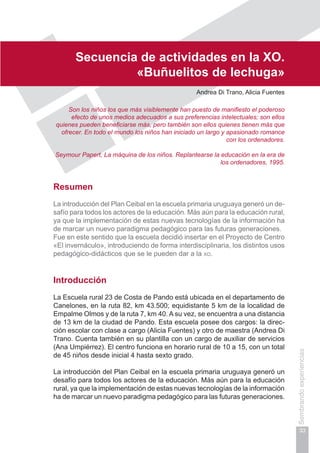 Capítulo I
33
Sembrandoexperiencias
Secuencia de actividades en la xo.
«Buñuelitos de lechuga»
Andrea Di Trano, Alicia Fuentes
Son los niños los que más visiblemente han puesto de manifiesto el poderoso
efecto de unos medios adecuados a sus preferencias intelectuales; son ellos
quienes pueden beneficiarse más, pero también son ellos quienes tienen más que
ofrecer. En todo el mundo los niños han iniciado un largo y apasionado romance
con los ordenadores.
Seymour Papert, La máquina de los niños. Replantearse la educación en la era de
los ordenadores, 1995.
Resumen
La introducción del Plan Ceibal en la escuela primaria uruguaya generó un de-
safío para todos los actores de la educación. Más aún para la educación rural,
ya que la implementación de estas nuevas tecnologías de la información ha
de marcar un nuevo paradigma pedagógico para las futuras generaciones.
Fue en este sentido que la escuela decidió insertar en el Proyecto de Centro
«El invernáculo», introduciendo de forma interdisciplinaria, los distintos usos
pedagógico-didácticos que se le pueden dar a la xo.
Introducción
La Escuela rural 23 de Costa de Pando está ubicada en el departamento de
Canelones, en la ruta 82, km 43.500; equidistante 5 km de la localidad de
Empalme Olmos y de la ruta 7, km 40. A su vez, se encuentra a una distancia
de 13 km de la ciudad de Pando. Esta escuela posee dos cargos: la direc-
ción escolar con clase a cargo (Alicia Fuentes) y otro de maestra (Andrea Di
Trano. Cuenta también en su plantilla con un cargo de auxiliar de servicios
(Ana Umpiérrez). El centro funciona en horario rural de 10 a 15, con un total
de 45 niños desde inicial 4 hasta sexto grado.
La introducción del Plan Ceibal en la escuela primaria uruguaya generó un
desafío para todos los actores de la educación. Más aún para la educación
rural, ya que la implementación de estas nuevas tecnologías de la información
ha de marcar un nuevo paradigma pedagógico para las futuras generaciones.
 