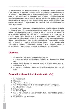 Secuencia de actividades en XO. «Buñuelitos de lechuga»
34
Sembrandoexperiencias
Sin lugar a dudas, la xo es un instrumento poderoso para procesar información
y los maestros la podemos convertir en un extraordinario auxiliar didáctico.
Sin embargo, no se debe perder de vista que se trata de un instrumento. Es
decir, la computadora por sí misma no lleva a cabo acción alguna, pero en
las manos del maestro deberá ser un recurso pedagógico imprescindible a la
hora de enseñar en su aula. Este debería ser un primer punto de partida para
elaborar estrategias que permitan a los maestros usar de manera efectiva
las computadoras.
Fue en este sentido que la escuela decidió insertar en el Proyecto de Centro
«El invernáculo», introduciendo de forma interdisciplinaria, los distintos usos
pedagógico-didácticos que se le pueden dar a la xo. Se realizó una secuencia
de actividades, teniendo como tema y título «Buñuelitos de lechuga». Se co-
menzó cuando con la llegada de la xo a las docentes nos preocupaba cómo
integrar la computadora en el centro rural. Más aún en las distintas situaciones
pedagógicas-didácticas, como antes mencionamos. Fue entonces cuando
nos planteamos el comienzo de la actividad, llevando la xo cada vez que
asistíamos al invernáculo o visitábamos algún lugar, surgiendo la secuencia
de actividades y sus distintos usos que detallaremos a continuación.
Objetivos
1.	 Incentivar el uso didáctico y educativo de la xo.
2.	 Promover y manejar las distintas actividades o programas que posee
la xo.
3.	 Lograr que el alumno sea partícipe activo en la realización de las ac-
tividades en la xo.
4.	 Incentivar y promover los cultivos en el invernáculo y sus distintos
usos.
Contenidos (desde inicial 4 hasta sexto año)
1.	 El dibujo digital.
2.	 Historieta.
3.	 Organización de datos.
4.	 Las inferencias a partir de elementos paratextuales: imágenes.
5.	 La fotografía de paisaje.
6.	 Fotomontaje.
7.	 La imagen digital.
8.	 Las tecnologías en la transformación de las actividades agrícolas
nacionales.
9.	 La animación y el movimiento.
 