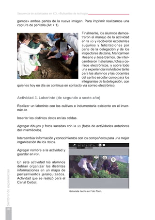 Secuencia de actividades en XO. «Buñuelitos de lechuga»
36
Sembrandoexperiencias
gamos» ambas partes de la nueva imagen. Para imprimir realizamos una
captura de pantalla (Alt + 1).
Finalmente, los alumnos demos-
traron el manejo de la actividad
en la xo y recibieron excelentes
augurios y felicitaciones por
parte de la delegación y de los
inspectores de zona, Maricarmen
Rosano y José Barrios. Se inter-
cambiaron materiales, fotos y co-
rreos electrónicos, y sobre todo
una experiencia inolvidable tanto
para los alumnos y las docentes
del centro escolar como para los
integrantes de la delegación, con
quienes hoy en día se continua en contacto vía correo electrónico.
Actividad 3. Laberinto (de segundo a sexto año)
Realizar un laberinto con los cultivos e indumentaria existente en el inver-
náculo.
Insertar los distintos datos en las celdas.
Agregar dibujos y fotos sacadas con la xo (fotos de actividades anteriores
del invernáculo).
Intercambiar información y conocimientos con los compañeros para una mejor
organización de los datos.
Agregar nombre a la actividad y
guardar en pdf.
En esta actividad los alumnos
debían organizar las distintas
informaciones en un mapa de
pensamientos jerarquizados.
Actividad que se realizó para el
Canal Ceibal.
Historieta hecha en Foto Toon.
 