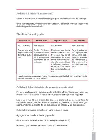 37
Sembrandoexperiencias
Capítulo IV
Actividad 4 (inicial 4 a sexto año)
Salida al invernáculo a cosechar lechugas para realizar buñuelos de lechuga.
En la xo se registra, con la actividad «Grabar». Se toman fotos de la cosecha
de lechugas del invernáculo.
Planificación multigrado
Nivel inicial Primer nivel Segundo nivel Tercer nivel
Act. Tux Paint
Secuencia de
diapositivas con
distintos culti-
vos.
Act. Escribir
Producción de tex-
to con las distintas
observaciones y
el proceso que
obtuvieron de las
lechugas.
Act. Escribir
Realizan una tabla
clasificando los cul-
tivos que hay en el
invernáculo de la es-
cuela en hierbas me-
dicinales o aromáticas
o en frutas y verduras.
Guardan con nom-
bre «Invernáculo» en
rtf.
Act. Laberinto
Organizan los da-
tos, agregan foto
como en la acti-
vidad 3, además
de semejanzas y
diferencias entre
los distintos cul-
tivos.
Los alumnos de tercer nivel, luego de culminar su actividad, son el apoyo y guía
para los alumnos de otros niveles.
Actividad 5. La historieta (de segundo a sexto año)
En la xo realizan una historieta en la actividad «Foto Toon», con fotos del
invernáculo. Realizan la receta de buñuelos de lechuga y los degustan.
Las fotos o los dibujos insertados desde el diario debían contener toda la
secuencia desde que plantamos, el crecimiento, la cosecha de las lechugas,
cuando hicimos la receta de los buñuelitos, se fritaron y los degustamos.
Colocar los soportes textuales en cada cuadro o viñeta
Agregar nombre a la actividad y guardar.
Para imprimir se realiza una captura de pantalla (Alt + 1).
Actividad que también se realizó para el Canal Ceibal.
 