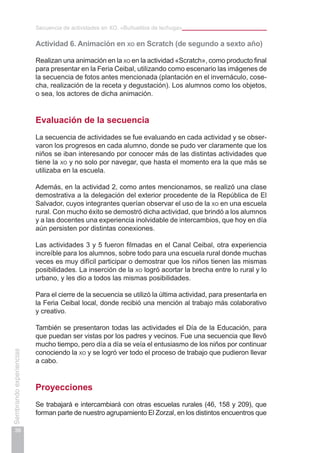 Secuencia de actividades en XO. «Buñuelitos de lechuga»
38
Sembrandoexperiencias
Actividad 6. Animación en xo en Scratch (de segundo a sexto año)
Realizan una animación en la xo en la actividad «Scratch», como producto final
para presentar en la Feria Ceibal, utilizando como escenario las imágenes de
la secuencia de fotos antes mencionada (plantación en el invernáculo, cose-
cha, realización de la receta y degustación). Los alumnos como los objetos,
o sea, los actores de dicha animación.
Evaluación de la secuencia
La secuencia de actividades se fue evaluando en cada actividad y se obser-
varon los progresos en cada alumno, donde se pudo ver claramente que los
niños se iban interesando por conocer más de las distintas actividades que
tiene la xo y no solo por navegar, que hasta el momento era la que más se
utilizaba en la escuela.
Además, en la actividad 2, como antes mencionamos, se realizó una clase
demostrativa a la delegación del exterior procedente de la República de El
Salvador, cuyos integrantes querían observar el uso de la xo en una escuela
rural. Con mucho éxito se demostró dicha actividad, que brindó a los alumnos
y a las docentes una experiencia inolvidable de intercambios, que hoy en día
aún persisten por distintas conexiones.
Las actividades 3 y 5 fueron filmadas en el Canal Ceibal, otra experiencia
increíble para los alumnos, sobre todo para una escuela rural donde muchas
veces es muy difícil participar o demostrar que los niños tienen las mismas
posibilidades. La inserción de la xo logró acortar la brecha entre lo rural y lo
urbano, y les dio a todos las mismas posibilidades.
Para el cierre de la secuencia se utilizó la última actividad, para presentarla en
la Feria Ceibal local, donde recibió una mención al trabajo más colaborativo
y creativo.
También se presentaron todas las actividades el Día de la Educación, para
que puedan ser vistas por los padres y vecinos. Fue una secuencia que llevó
mucho tiempo, pero día a día se veía el entusiasmo de los niños por continuar
conociendo la xo y se logró ver todo el proceso de trabajo que pudieron llevar
a cabo.
Proyecciones
Se trabajará e intercambiará con otras escuelas rurales (46, 158 y 209), que
forman parte de nuestro agrupamiento El Zorzal, en los distintos encuentros que
 