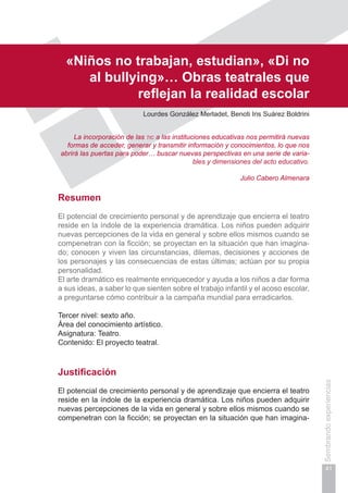 Capítulo I
41
Sembrandoexperiencias
«Niños no trabajan, estudian», «Di no
al bullying»… Obras teatrales que
reflejan la realidad escolar
Lourdes González Merladet, Benoti Iris Suárez Boldrini
La incorporación de las tic a las instituciones educativas nos permitirá nuevas
formas de acceder, generar y transmitir información y conocimientos, lo que nos
abrirá las puertas para poder… buscar nuevas perspectivas en una serie de varia-
bles y dimensiones del acto educativo.
Julio Cabero Almenara
Resumen
El potencial de crecimiento personal y de aprendizaje que encierra el teatro
reside en la índole de la experiencia dramática. Los niños pueden adquirir
nuevas percepciones de la vida en general y sobre ellos mismos cuando se
compenetran con la ficción; se proyectan en la situación que han imagina-
do; conocen y viven las circunstancias, dilemas, decisiones y acciones de
los personajes y las consecuencias de estas últimas; actúan por su propia
personalidad.
El arte dramático es realmente enriquecedor y ayuda a los niños a dar forma
a sus ideas, a saber lo que sienten sobre el trabajo infantil y el acoso escolar,
a preguntarse cómo contribuir a la campaña mundial para erradicarlos.
Tercer nivel: sexto año.
Área del conocimiento artístico.
Asignatura: Teatro.
Contenido: El proyecto teatral.
Justificación
El potencial de crecimiento personal y de aprendizaje que encierra el teatro
reside en la índole de la experiencia dramática. Los niños pueden adquirir
nuevas percepciones de la vida en general y sobre ellos mismos cuando se
compenetran con la ficción; se proyectan en la situación que han imagina-
 