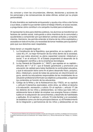 «Niños no trabajan, estudian», «Di no al bullying»
42
Sembrandoexperiencias
do; conocen y viven las circunstancias, dilemas, decisiones y acciones de
los personajes y las consecuencias de estas últimas; actúan por su propia
personalidad.
El arte dramático es realmente enriquecedor y ayuda a los niños a dar forma
a sus ideas, a saber lo que sienten sobre el trabajo infantil y el acoso escolar,
a preguntarse cómo contribuir a la campaña mundial para erradicarlos.
Al representar la obra para distintos públicos, los alumnos se transforman en
factores de cambio social, instruyendo a otros miembros de la comunidad y
ayudándoles a comprender por qué deberían cambiar actitudes y comporta-
mientos. Asimismo, les permite entender el drama de los niños explotados y
acosados en todo el mundo y la necesidad de tomar medidas para ayudarlos1
para que sus derechos sean respetados.
Estos tienen un respaldo legal en:
1.	 La Constitución de la República, que garantiza, en su capítulo ii, artí-
culos 40 y 41, la mejor formación de los niños dentro de la sociedad,
para que estos alcancen su plena capacidad corporal, intelectual y
social. Y en el artículo 70: el Estado propenderá al desarrollo de la
investigación científica y de la enseñanza tecnológica.
2.	 La ley General de Educación (n.° 18437), que expresa en su capítulo i,
artículos del 1.º al 5.º, que el Estado garantizará y promoverá una
educación de calidad para todos facilitando la continuidad educativa,
y que la educación tiene como fin el pleno desarrollo físico, psíquico,
ético, intelectual y social de todas las personas sin discriminación al-
guna, siendo los educadores responsables de las modalidades de su
actuación profesional al formular sus objetivos y propuestas, y organizar
los contenidos en función de los educandos.
3.	 Código de la Niñez y de la Adolescencia (ley 17823), en su capítulo
ii, artículo 9 (derechos esenciales), entre otros, se refiere al derecho
a la educación, recreación y cultura. En el capítulo v, artículo 17 (de
los deberes de los niños y adolescentes), se indica que todo niño y
adolescente tiene el deber de emplear sus energías físicas e intelec-
tuales en la adquisición de conocimientos y desarrollo de habilidades
y aptitudes. En el capítulo vi, artículo 19 (vida familiar y en sociedad),
se establece como uno de los principios básicos: a) «El fortalecimiento
de la integración y permanencia de los niños y adolescentes en los
1
	 Proyecto Scream Defensa de los Derechos del Niño a través de la Educación, lasArtes y los Medios de Comunicación,
Programa Internacional para la Erradicación del Trabajo Infantil (ipec), Oficina Internacional del Trabajo (oit), Ginebra,
2002.
 