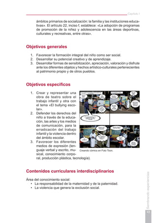 Capítulo I
43
Sembrandoexperiencias
ámbitos primarios de socialización: la familia y las instituciones educa-
tivas». El artículo 22, inciso f, establece: «La adopción de programas
de promoción de la niñez y adolescencia en las áreas deportivas,
culturales y recreativas, entre otras».
Objetivos generales
1.	 Favorecer la formación integral del niño como ser social.
2.	 Desarrollar su potencial creativo y de aprendizaje.
3.	 Desarrollar formas de sensibilización, apreciación, valoración y disfrute
ante los diferentes objetos y hechos artístico-culturales pertenecientes
al patrimonio propio y de otros pueblos.
Objetivos específicos
1.	 Crear y representar una
obra de teatro sobre el
trabajo infantil y otra con
el tema «El bullying esco-
lar».
2.	 Defender los derechos del
niño a través de la educa-
ción, las artes y los medios
de comunicación, para la
erradicación del trabajo
infantil y la violencia dentro
del ámbito escolar.
3.	 Favorecer los diferentes
medios de expresión (len-
guaje verbal y escrito, mu-
sical, conocimiento corpo-
ral, producción plástica, tecnología).
Contenidos curriculares interdisciplinarios
Área del conocimiento social:
La responsabilidad de la maternidad y de la paternidad.•	
La violencia que genera la exclusión social.•	
Creando cómics en Foto Toon.
 