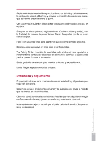 Capítulo I
45
Sembrandoexperiencias
Exploramos los temas en «Navegar», los derechos del niño y del adolescente,
la explotación infantil, el bullying y, previo a la creación de una obra de teatro,
qué es y cómo crear un libreto o guión.
Con la actividad «Escribir» crean actos y realizan sucesivas reescrituras, en
equipos.
Ensayan las obras prontas, registrando en «Grabar» (video y audio), con
la finalidad de mejorar la presentación. Sacan fotografías con la xo y con
cámara digital.
Foto Toon: usan las fotos para escribir el guión en otro formato: el cómic.
Stripgenerator: aplicativo en línea para crear historietas.
Tux Paint y Pintar: creación de mandalas (arte abstracto) para ayudarlos a
incrementar la confianza y seguridad en sí mismos, controlar la agresividad
y evitar querer dominar a los demás.
Etoys: grabador de sonidos para mejorar la lectura y expresión oral.
Media Player: reproducir música y videos.
Evaluación y seguimiento
El principal indicador es la creación de una obra de teatro y el grado de par-
ticipación del grupo.
Seguir de cerca el crecimiento personal y la evolución del grupo a medida
que se avanza en las actividades.
Observar cómo aumenta la autoestima a medida que van adquiriendo mayor
confianza en sí mismos y ganan en madurez y conciencia personal.
Notar quiénes se dejaron seducir por el poder del arte dramático, lo aprecia-
ron y les apasionó.
 
