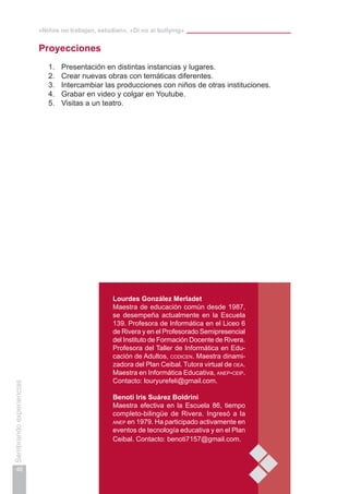 «Niños no trabajan, estudian», «Di no al bullying»
46
Sembrandoexperiencias
Lourdes González Merladet
Maestra de educación común desde 1987,
se desempeña actualmente en la Escuela
139. Profesora de Informática en el Liceo 6
de Rivera y en el Profesorado Semipresencial
del Instituto de Formación Docente de Rivera.
Profesora del Taller de Informática en Edu-
cación de Adultos, codicen. Maestra dinami-
zadora del Plan Ceibal. Tutora virtual de oea.
Maestra en Informática Educativa, anep-ceip.
Contacto: louryurefeli@gmail.com.
Benoti Iris Suárez Boldrini
Maestra efectiva en la Escuela 86, tiempo
completo-bilingüe de Rivera. Ingresó a la
anep en 1979. Ha participado activamente en
eventos de tecnología educativa y en el Plan
Ceibal. Contacto: benoti7157@gmail.com.
Proyecciones
1.	 Presentación en distintas instancias y lugares.
2.	 Crear nuevas obras con temáticas diferentes.
3.	 Intercambiar las producciones con niños de otras instituciones.
4.	 Grabar en video y colgar en Youtube.
5.	 Visitas a un teatro.
 