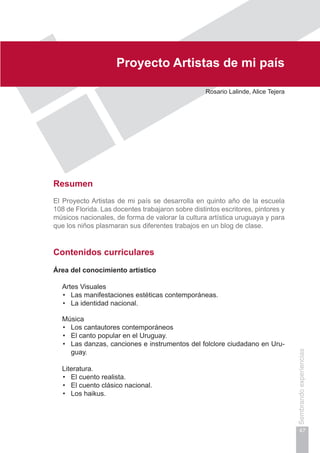 Capítulo I
47
Sembrandoexperiencias
Proyecto Artistas de mi país
Rosario Lalinde, Alice Tejera
Resumen
El Proyecto Artistas de mi país se desarrolla en quinto año de la escuela
108 de Florida. Las docentes trabajaron sobre distintos escritores, pintores y
músicos nacionales, de forma de valorar la cultura artística uruguaya y para
que los niños plasmaran sus diferentes trabajos en un blog de clase.
Contenidos curriculares
Área del conocimiento artístico
	 Artes Visuales
Las manifestaciones estéticas contemporáneas.•	
La identidad nacional.•	
	 Música
Los cantautores contemporáneos•	
El canto popular en el Uruguay.•	
Las danzas, canciones e instrumentos del folclore ciudadano en Uru-•	
guay.
	 Literatura.
El cuento realista.•	
El cuento clásico nacional.•	
Los haikus.•	
 