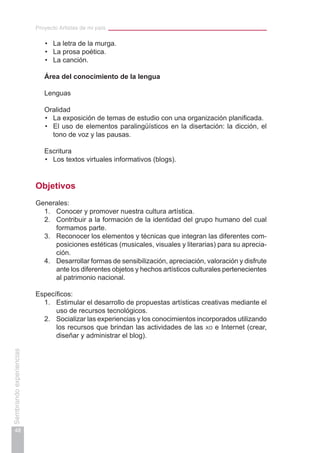 Proyecto Artistas de mi país
48
Sembrandoexperiencias
La letra de la murga.•	
La prosa poética.•	
La canción.•	
	 Área del conocimiento de la lengua
	
	 Lenguas
	 Oralidad
La exposición de temas de estudio con una organización planificada.•	
El uso de elementos paralingüísticos en la disertación: la dicción, el•	
tono de voz y las pausas.
	 Escritura
Los textos virtuales informativos (blogs).•	
Objetivos
Generales:
1.	 Conocer y promover nuestra cultura artística.
2.	 Contribuir a la formación de la identidad del grupo humano del cual
formamos parte.
3.	 Reconocer los elementos y técnicas que integran las diferentes com-
posiciones estéticas (musicales, visuales y literarias) para su aprecia-
ción.
4.	 Desarrollar formas de sensibilización, apreciación, valoración y disfrute
ante los diferentes objetos y hechos artísticos culturales pertenecientes
al patrimonio nacional.
Específicos:
1.	 Estimular el desarrollo de propuestas artísticas creativas mediante el
uso de recursos tecnológicos.
2.	 Socializar las experiencias y los conocimientos incorporados utilizando
los recursos que brindan las actividades de las xo e Internet (crear,
diseñar y administrar el blog).
 