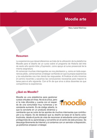Capítulo I
53
Sembrandoexperiencias
Moodle arte
Mary Isabel Martínez
Resumen
La experiencia que desarrollaremos se trata de la utilización de la plataforma
Moodle para el diseño de un curso sobre el programa de Historia del Arte
de sexto año opción Arte y Expresión, como apoyo al curso presencial de la
misma asignatura.
Al comenzar muchas interrogantes se nos plantearon y, como en toda expe-
riencia piloto, comenzamos a trabajar confiando en que la propia experiencia
y los estudiantes nos irían dando las respuestas. Al finalizar el año miramos
el camino recorrido y sacamos las conclusiones necesarias para mejorar la
tarea para el año siguiente. Con el fin de que sirva a otros docentes es que
compartimos la experiencia.
¿Qué es Moodle?
Moodle es una plataforma para gestionar
cursos virtuales en línea. No es la única, pero
sí la más difundida y cuenta con el respal-
do de una comunidad muy numerosa y en
constante aumento. Es de código abierto, lo
que la convierte en un producto dinámico y
cambiante que se nutre de los aportes de muchos internautas que contribu-
yen a su mejora. Es de destacar que su diseño se basa en la teoría cons-
tructivista, desde el punto de vista de reconocer al estudiante como principal
protagonista de su aprendizaje y convertirlo en el centro de este proceso. Se
descarga libremente de Internet y si contamos con un servidor a disposición,
ya podremos empezar a trabajar.
 