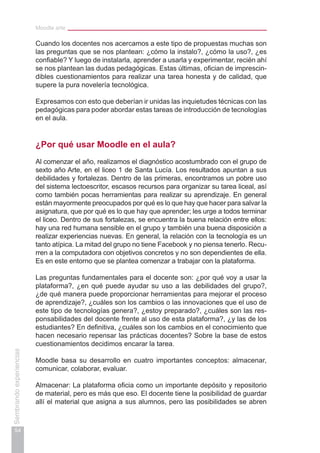 Moodle arte
54
Sembrandoexperiencias
Cuando los docentes nos acercamos a este tipo de propuestas muchas son
las preguntas que se nos plantean: ¿cómo la instalo?, ¿cómo la uso?, ¿es
confiable? Y luego de instalarla, aprender a usarla y experimentar, recién ahí
se nos plantean las dudas pedagógicas. Estas últimas, ofician de imprescin-
dibles cuestionamientos para realizar una tarea honesta y de calidad, que
supere la pura novelería tecnológica.
Expresamos con esto que deberían ir unidas las inquietudes técnicas con las
pedagógicas para poder abordar estas tareas de introducción de tecnologías
en el aula.
¿Por qué usar Moodle en el aula?
Al comenzar el año, realizamos el diagnóstico acostumbrado con el grupo de
sexto año Arte, en el liceo 1 de Santa Lucía. Los resultados apuntan a sus
debilidades y fortalezas. Dentro de las primeras, encontramos un pobre uso
del sistema lectoescritor, escasos recursos para organizar su tarea liceal, así
como también pocas herramientas para realizar su aprendizaje. En general
están mayormente preocupados por qué es lo que hay que hacer para salvar la
asignatura, que por qué es lo que hay que aprender; les urge a todos terminar
el liceo. Dentro de sus fortalezas, se encuentra la buena relación entre ellos:
hay una red humana sensible en el grupo y también una buena disposición a
realizar experiencias nuevas. En general, la relación con la tecnología es un
tanto atípica. La mitad del grupo no tiene Facebook y no piensa tenerlo. Recu-
rren a la computadora con objetivos concretos y no son dependientes de ella.
Es en este entorno que se plantea comenzar a trabajar con la plataforma.
Las preguntas fundamentales para el docente son: ¿por qué voy a usar la
plataforma?, ¿en qué puede ayudar su uso a las debilidades del grupo?,
¿de qué manera puede proporcionar herramientas para mejorar el proceso
de aprendizaje?, ¿cuáles son los cambios o las innovaciones que el uso de
este tipo de tecnologías genera?, ¿estoy preparado?, ¿cuáles son las res-
ponsabilidades del docente frente al uso de esta plataforma?, ¿y las de los
estudiantes? En definitiva, ¿cuáles son los cambios en el conocimiento que
hacen necesario repensar las prácticas docentes? Sobre la base de estos
cuestionamientos decidimos encarar la tarea.
Moodle basa su desarrollo en cuatro importantes conceptos: almacenar,
comunicar, colaborar, evaluar.
Almacenar: La plataforma oficia como un importante depósito y repositorio
de material, pero es más que eso. El docente tiene la posibilidad de guardar
allí el material que asigna a sus alumnos, pero las posibilidades se abren
 