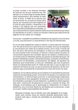 Capítulo I
55
Sembrandoexperiencias
al poder acceder a los diversos formatos
de archivos con los que contamos hoy. Por
ejemplo, en un mismo lugar se accede al texto
sobre impresionismo, pero también al video
sobre el tema, al trailer de la película que
se recomienda ver, al audio (la música de la
época), por supuesto que a las imágenes de
la obra de estos pintores y finalmente a los
enlaces a las páginas que son pertinentes
leer. Esta última posibilidad es invaluable, ya
que el docente tiene la oportunidad de redireccionar los itinerarios que hacen
los estudiantes en la web, a veces con escasos criterios para seleccionar las
páginas con las cuales van a trabajar.
Comunicar: La plataforma posibilita la habilitación de espacios como los foros
y el chat, que promueven un acercamiento a otro tipo de interactividad.
El uso de estas plataformas implica el abrirse a nuevos tipos de comunica-
ción. No solo la sincronía o asincronía es la novedad, sino que se resignifica
la comunicación por medio de la palabra escrita y de lo visual. A través del
foro, del chat y del servicio de mensajería, se abre una nueva oportunidad
de comunicación entre el docente y el alumno y entre el grupo de pares. El
conocimiento adquiere otra movilidad, deja de ser estático y unidireccional y
se revierte entre los diferentes aportes que genera la actividad del grupo. Se
generan habilidades sociales, intercambio de ideas, compartir conocimientos,
construcción de identidades y profundización del diálogo. Se agudizan las
destrezas para fundamentar un discurso, habilidades que solo se generan
frente a la interactividad social. En medio de todo esto, lo que se logra es la
extensión del tiempo de aula, ya que la presencia del docente y de los com-
pañeros sigue acompañando al estudiante aun fuera del horario de clase.
Colaborar: En los últimos tiempos se ha insistido en la necesidad de promover
instancias de aprendizaje grupal, la formación de equipos y la superación del
individualismo. Lo difícil es lograr promover un real aprendizaje colaborativo
que trascienda la mera agregación de personas, que sea más que la suma
de actividades y que logre una real integración. La plataforma ofrece espacios
para wikis, construcción de glosarios en conjunto y creación de blogs. Sin
embargo, es de destacar que el aprendizaje en colaboración no lo logra la
plataforma, sino el correcto diseño de actividades que lo promuevan, y esto
es en gran medida responsabilidad del docente.
Del grupo al equipo, hay un tránsito cuyo valor agregado es la coope-
ración, pero muchas veces los mismos docentes desconocen cómo
producir este logro y orientar las actividades de aprendizaje en esta
dirección.
 
