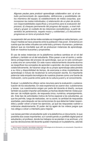 Moodle arte
56
Sembrandoexperiencias
Algunas pautas para producir aprendizaje colaborativo son: a) el es-
tudio pormenorizado de capacidades, deficiencias y posibilidades de
los miembros del equipo; b) establecimiento de metas conjuntas, que
incorporen las metas individuales; c) elaboración de un plan de acción,
con responsabilidades específicas y encuentros para la evaluación del
proceso; d) chequeo permanente del progreso del equipo, a nivel indi-
vidual y grupal; e) cuidado de las relaciones socioafectivas, a partir de
sentidos de pertenencia, respeto mutuo y solidaridad; y f) discusiones
progresivas en torno al producto final.1
La expansión del uso de las redes sociales es innegable en estos tiempos, y en
mayor medida se hace presente entre la población más joven. Si tenemos en
cuenta que las redes virtuales son ante todo y primero «humanas», podemos
deducir que es inevitable que allí se produzcan instancias de aprendizaje.
Está en nosotros buscarlas y propiciarlas.
El uso de estas instancias en la plataforma conlleva cambios en el rol del
profesor y también en el del estudiante. Ellos pasan a ser el centro y verda-
deros protagonistas del proceso de aprendizaje, que ya no solo construyen
a solas sino en comunidad. En este nuevo relacionamiento docente-alumno
se resignifican los conceptos de aprender a aprender, de crear conocimiento
colaborativamente, de hacerse cargo de su propio aprendizaje adecuándolo
a su ritmo y disponibilidad de tiempo, de acercarse a otras modalidades de
aprendizaje e incluso de revalorizar la comunicación escrita. Es importante
potenciar esta empatía tecnológica de nuestros jóvenes como una fuente de
motivación, como puente entre parte de la cultura juvenil y el conocimiento.
Evaluar: La plataforma ofrece varios recursos para la evaluación y autoeva-
luación de los estudiantes. En esta experiencia se usaron dos: cuestionarios
y tareas. Los cuestionarios exigen por parte del docente el diseño, aunque
también se pueden importar actividades ya hechas desde Internet. Estas pue-
den ser: de múltiple opción, de respuesta única, numérica, emparejamiento,
etc. Este tipo de actividades motiva de forma especial a los estudiantes, ya
que les permite, luego de realizadas, ver su score, la cantidad de respuestas
acertadas, para después ver las correcciones (lo que deberían haber respon-
dido) y poder volver a hacer los ejercicios, ya que las respuestas vuelven a
ordenarse aleatoriamente. El poder del try again de los videos juegos que
nos obliga a volver a intentarlo para mejorar.
Las tareas permiten al estudiante subir a la plataforma un documento, lo que
posibilita dos cosas importantes: a) ir construyendo un portfolio digital para el
estudiante y el profesor, donde los trabajos no se pierden ni se archivan, y b)
que las devoluciones del docente queden impresas en la plataforma, adonde
1	 María Eugenia Calzadilla: Aprendizaje colaborativo y tecnologías de la información y la comunicación. Disponible en
http://www. rieoei.org/deloslectores/322Calzadilla.pdf.
 