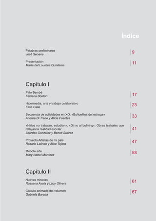 Índice
9
11
23
41
47
53
Palabras preliminares
José Seoane
Presentación
María del Lourdes Quinteros
Capítulo I
Palo Bembé
Fabiana Bordón
Hipermedia, arte y trabajo colaborativo
Elisa Calle
Secuencia de actividades en XO. «Buñuelitos de lechuga»
Andrea Di Trano y Alicia Fuentes
«Niños no trabajan, estudian», «Di no al bullying»: Obras teatrales que
reflejan la realidad escolar
Lourdes González y Benoti Suárez
Proyecto Artistas de mi país
Rosario Lalinde y Alice Tejera
Moodle arte
Mary Isabel Martínez
Capítulo II
Nuevas miradas
Rossana Ayala y Lucy Olivera
Cálculo animado del volumen
Gabriela Baratta
17
61
67
33
 