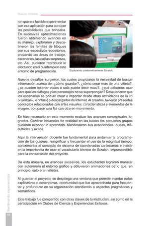 Nuevas miradas
64
Sembrandoexperiencias
ron que era factible experimentar
con esa aplicación para conocer
las posibilidades que brindaba.
En sucesivas aproximaciones
fueron obteniendo avances en
su manejo, exploraron y descu-
brieron las familias de bloques
con sus respectivos repositorios,
probando las áreas de trabajo,
escenarios, las cajitas sorpresas,
etc. Así, pudieron reproducir lo
efectuado en el cuaderno en este
entorno de programación.
Nuevos desafíos surgieron, los cuales propiciaron la necesidad de buscar
información acerca de: ¿cómo guardar?, ¿cómo crear más de una viñeta?,
¿se pueden insertar voces o solo puede decir miau?, ¿qué debemos usar
para que los diálogos y los personajes no se superpongan? Descubrieron que
los escenarios se podían crear e importar desde otras actividades de la xo
(«Grabar», «Pintar») o descargarlas de Internet.Al crearlos, tuvieron presentes
conceptos relacionados con artes visuales: características y elementos de la
imagen, comparar una fija con otra en movimiento.
Se hizo necesario en este momento evaluar los avances conceptuales lo-
grados. Generar instancias de oralidad en las cuales los pequeños grupos
pudieron exponer lo aprendido. Manifestaron sus experiencias, dudas, difi-
cultades y éxitos.
Aquí la intervención docente fue fundamental para andamiar la programa-
ción de los guiones, resignificar y frecuentar el uso de la magnitud tiempo,
aproximarlos al concepto de sistema de coordenadas cartesianas e insistir
en la importancia de usar el vocabulario técnico de Scratch, imprescindible
para la consecución del proyecto.
De esta manera, en avances sucesivos, los estudiantes lograron manejar
con autonomía el entorno gráfico y obtuvieron animaciones de lo que, en
principio, solo eran viñetas.
Al guardar el proyecto se despliega una ventana que permite insertar notas
explicativas o descriptivas, oportunidad que fue aprovechada para frecuen-
tar y profundizar en su organización atendiendo a aspectos pragmáticos y
semánticos.
Este trabajo fue compartido con otras clases de la institución, así como en la
participación en Clubes de Ciencia y Experiencias Exitosas.
Explorando colaborativamente Scratch.
 