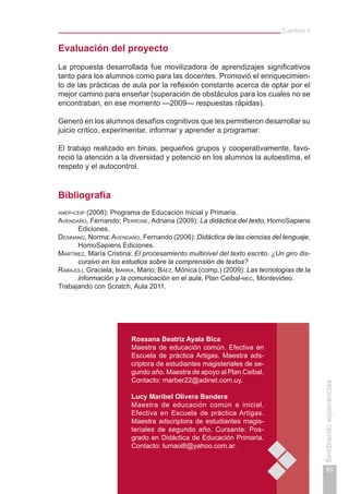 Capítulo II
65
Sembrandoexperiencias
Evaluación del proyecto
La propuesta desarrollada fue movilizadora de aprendizajes significativos
tanto para los alumnos como para las docentes. Promovió el enriquecimien-
to de las prácticas de aula por la reflexión constante acerca de optar por el
mejor camino para enseñar (superación de obstáculos para los cuales no se
encontraban, en ese momento —2009— respuestas rápidas).
Generó en los alumnos desafíos cognitivos que les permitieron desarrollar su
juicio crítico, experimentar, informar y aprender a programar.
El trabajo realizado en binas, pequeños grupos y cooperativamente, favo-
reció la atención a la diversidad y potenció en los alumnos la autoestima, el
respeto y el autocontrol.
Bibliografía
anep-ceip (2008): Programa de Educación Inicial y Primaria.
Avendaño, Fernando; Perrone, Adriana (2009): La didáctica del texto, HomoSapiens
Ediciones.
Desinano, Norma; Avendaño, Fernando (2006): Didáctica de las ciencias del lenguaje,
HomoSapiens Ediciones.
Martínez, María Cristina: El procesamiento multinivel del texto escrito. ¿Un giro dis-
cursivo en los estudios sobre la comprensión de textos?
Rabajoli, Graciela; Ibarra, Mario; Báez, Mónica (comp.) (2009): Las tecnologías de la
información y la comunicación en el aula, Plan Ceibal-mec, Montevideo.
Trabajando con Scratch, Aula 2011.
Rossana Beatriz Ayala Bica
Maestra de educación común. Efectiva en
Escuela de práctica Artigas. Maestra ads-
criptora de estudiantes magisteriales de se-
gundo año. Maestra de apoyo al Plan Ceibal.
Contacto: marber22@adinet.com.uy.
Lucy Maribel Olivera Bandera
Maestra de educación común e inicial.
Efectiva en Escuela de práctica Artigas.
Maestra adscriptora de estudiantes magis-
teriales de segundo año. Cursante: Pos-
grado en Didáctica de Educación Primaria.
Contacto: lumaol8@yahoo.com.ar.
 