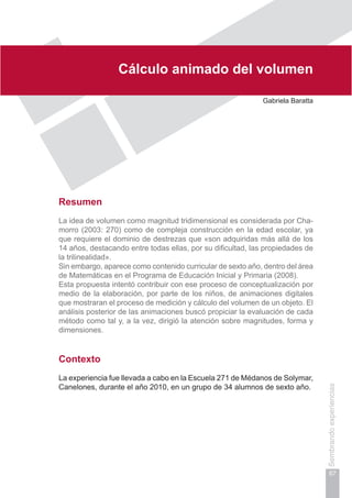 Capítulo II
67
Sembrandoexperiencias
Cálculo animado del volumen
Gabriela Baratta
Resumen
La idea de volumen como magnitud tridimensional es considerada por Cha-
morro (2003: 270) como de compleja construcción en la edad escolar, ya
que requiere el dominio de destrezas que «son adquiridas más allá de los
14 años, destacando entre todas ellas, por su dificultad, las propiedades de
la trilinealidad».
Sin embargo, aparece como contenido curricular de sexto año, dentro del área
de Matemáticas en el Programa de Educación Inicial y Primaria (2008).
Esta propuesta intentó contribuir con ese proceso de conceptualización por
medio de la elaboración, por parte de los niños, de animaciones digitales
que mostraran el proceso de medición y cálculo del volumen de un objeto. El
análisis posterior de las animaciones buscó propiciar la evaluación de cada
método como tal y, a la vez, dirigió la atención sobre magnitudes, forma y
dimensiones.
Contexto
La experiencia fue llevada a cabo en la Escuela 271 de Médanos de Solymar,
Canelones, durante el año 2010, en un grupo de 34 alumnos de sexto año.
 