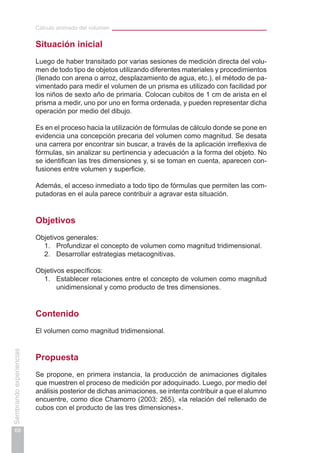 Cálculo animado del volumen
68
Sembrandoexperiencias
Situación inicial
Luego de haber transitado por varias sesiones de medición directa del volu-
men de todo tipo de objetos utilizando diferentes materiales y procedimientos
(llenado con arena o arroz, desplazamiento de agua, etc.), el método de pa-
vimentado para medir el volumen de un prisma es utilizado con facilidad por
los niños de sexto año de primaria. Colocan cubitos de 1 cm de arista en el
prisma a medir, uno por uno en forma ordenada, y pueden representar dicha
operación por medio del dibujo.
Es en el proceso hacia la utilización de fórmulas de cálculo donde se pone en
evidencia una concepción precaria del volumen como magnitud. Se desata
una carrera por encontrar sin buscar, a través de la aplicación irreflexiva de
fórmulas, sin analizar su pertinencia y adecuación a la forma del objeto. No
se identifican las tres dimensiones y, si se toman en cuenta, aparecen con-
fusiones entre volumen y superficie.
Además, el acceso inmediato a todo tipo de fórmulas que permiten las com-
putadoras en el aula parece contribuir a agravar esta situación.
Objetivos
Objetivos generales:
1.	 Profundizar el concepto de volumen como magnitud tridimensional.
2.	 Desarrollar estrategias metacognitivas.
Objetivos específicos:
1.	 Establecer relaciones entre el concepto de volumen como magnitud
unidimensional y como producto de tres dimensiones.
Contenido
El volumen como magnitud tridimensional.
Propuesta
Se propone, en primera instancia, la producción de animaciones digitales
que muestren el proceso de medición por adoquinado. Luego, por medio del
análisis posterior de dichas animaciones, se intenta contribuir a que el alumno
encuentre, como dice Chamorro (2003: 265), «la relación del rellenado de
cubos con el producto de las tres dimensiones».
 
