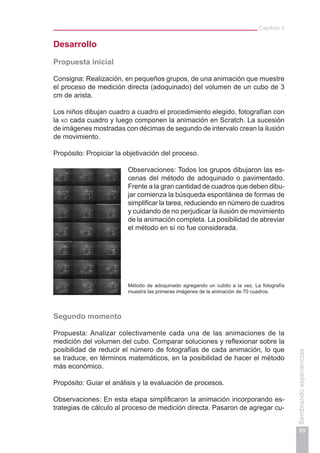 Capítulo II
69
Sembrandoexperiencias
Desarrollo
Propuesta inicial
Consigna: Realización, en pequeños grupos, de una animación que muestre
el proceso de medición directa (adoquinado) del volumen de un cubo de 3
cm de arista.
Los niños dibujan cuadro a cuadro el procedimiento elegido, fotografían con
la xo cada cuadro y luego componen la animación en Scratch. La sucesión
de imágenes mostradas con décimas de segundo de intervalo crean la ilusión
de movimiento.
Propósito: Propiciar la objetivación del proceso.
Observaciones: Todos los grupos dibujaron las es-
cenas del método de adoquinado o pavimentado.
Frente a la gran cantidad de cuadros que deben dibu-
jar comienza la búsqueda espontánea de formas de
simplificar la tarea, reduciendo en número de cuadros
y cuidando de no perjudicar la ilusión de movimiento
de la animación completa. La posibilidad de abreviar
el método en sí no fue considerada.
Método de adoquinado agregando un cubito a la vez. La fotografía
muestra las primeras imágenes de la animación de 70 cuadros.
Segundo momento
Propuesta: Analizar colectivamente cada una de las animaciones de la
medición del volumen del cubo. Comparar soluciones y reflexionar sobre la
posibilidad de reducir el número de fotografías de cada animación, lo que
se traduce, en términos matemáticos, en la posibilidad de hacer el método
más económico.
Propósito: Guiar el análisis y la evaluación de procesos.
Observaciones: En esta etapa simplificaron la animación incorporando es-
trategias de cálculo al proceso de medición directa. Pasaron de agregar cu-
 