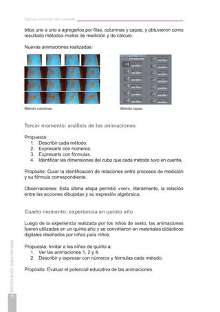 Cálculo animado del volumen
70
Sembrandoexperiencias
bitos uno a uno a agregarlos por filas, columnas y capas, y obtuvieron como
resultado métodos mixtos de medición y de cálculo.
Nuevas animaciones realizadas:
Método columnas.					 Método capas.
Tercer momento: análisis de las animaciones
Propuesta:
1.	 Describir cada método.
2.	 Expresarlo con números.
3.	 Expresarlo con fórmulas.
4.	 Identificar las dimensiones del cubo que cada método tuvo en cuenta.
Propósito: Guiar la identificación de relaciones entre procesos de medición
y su fórmula correspondiente.
Observaciones: Esta última etapa permitió «ver», literalmente, la relación
entre las acciones dibujadas y su expresión algebraica.
Cuarto momento: experiencia en quinto año
Luego de la experiencia realizada por los niños de sexto, las animaciones
fueron utilizadas en un quinto año y se convirtieron en materiales didácticos
digitales diseñados por niños para niños.
Propuesta: Invitar a los niños de quinto a:
1.	 Ver las animaciones 1, 2 y 4.
2.	 Describir y expresar con números y fórmulas cada método.
Propósito: Evaluar el potencial educativo de las animaciones.
 