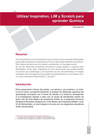 Capítulo II
73
Sembrandoexperiencias
Utilizar Inspiration, LIM y Scratch para
aprender Química
Silvia Berrutti
Resumen
Hoy encontramos en el aula alumnos que muchas veces presentan dificultades
para poder explicarse y expresarse en forma adecuada mediante la escritura.
Ello implica también que no puedan comprender un mensaje escrito.
El uso de diferentes programas educativos puede ayudar a superar esas
dificultades. Entre ellos, Inspiration es una herramienta que puede facilitar
el proceso de aprendizaje y de expresión de los conocimientos en mapas
mentales. Otros programas que pueden complementarse con el anterior son:
lim (Libro Interactivo Multimedia)1
y Scratch.2
Introducción
Esta presentación incluye dos partes, una teórica y una empírica. La teóri-
ca es el marco conceptual destinado a analizar los diferentes aspectos del
aprendizaje vinculados con el tema de estudio y la empírica corresponde
a la investigación llevada a cabo con un grupo de estudiantes sordos de
tercer año de Ciclo Básico de enseñanza media, en la asignatura Química
(Programa Educativo Especial en Ciclo Básico de Enseñanza Media, Liceo
32 de Montevideo), el cual trabajó en el aula con los programas educativos
antes mencionados.
1	 Consultar acceso al programa y tutoriales en www.educalim.com.
2	 Consultar acceso al programa y tutoriales en http://scratch.mit.edu.
 