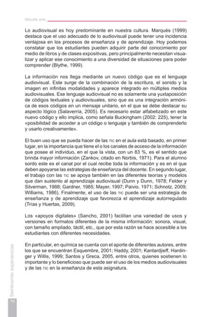 Moodle arte
74
Sembrandoexperiencias
Lo audiovisual es hoy predominante en nuestra cultura. Marquès (1999)
destaca que el uso adecuado de lo audiovisual puede tener una incidencia
ventajosa en los procesos de enseñanza y de aprendizaje. Hoy podemos
constatar que los estudiantes pueden adquirir parte del conocimiento por
medio de libros y de clases expositivas, pero principalmente necesitan visua-
lizar y aplicar ese conocimiento a una diversidad de situaciones para poder
comprender (Blythe, 1999).
La información nos llega mediante un nuevo código que es el lenguaje
audiovisual. Este surge de la combinación de la escritura, el sonido y la
imagen en infinitas modalidades y aparece integrado en múltiples medios
audiovisuales. Ese lenguaje audiovisual no es solamente una yuxtaposición
de códigos textuales y audiovisuales, sino que es una integración armóni-
ca de esos códigos en un mensaje unitario, en el que se debe destacar su
aspecto lógico (Salaverría, 2005). Es necesario estar alfabetizado en este
nuevo código y ello implica, como señala Buckingham (2002: 225), tener la
«posibilidad de acceder a un código o lenguaje y también de comprenderlo
y usarlo creativamente».
El buen uso que se pueda hacer de las tic en el aula está basado, en primer
lugar, en la importancia que tiene el o los canales de acceso de la información
que posee el individuo, en el que la vista, con un 83 %, es el sentido que
brinda mayor información (Zankov, citado en Norbis, 1971). Para el alumno
sordo este es el canal por el cual recibe toda la información y es en el que
deben apoyarse las estrategias de enseñanza del docente. En segundo lugar,
el trabajo con las tic se apoya también en las diferentes teorías y modelos
que dan sustento al aprendizaje audiovisual (Dunn y Dunn, 1978; Felder y
Silverman, 1988; Gardner, 1985; Mayer, 1997; Paivio, 1971; Schnotz, 2009;
Williams, 1986). Finalmente, el uso de las tic puede ser una estrategia de
enseñanza y de aprendizaje que favorezca el aprendizaje autorregulado
(Trías y Huertas, 2009).
Los «apoyos digitales» (Sancho, 2001) facilitan una variedad de usos y
versiones en formatos diferentes de la misma información: sonora, visual,
con tamaño ampliado, táctil, etc., que por esta razón se hace accesible a los
estudiantes con diferentes necesidades.
En particular, en química se cuenta con el aporte de diferentes autores, entre
los que se encuentran Esquembre, 2001; Haddy, 2001; Kantardjieff, Hardin-
ger y Willis, 1999; Santos y Greca, 2005, entre otros, quienes sostienen lo
importante y lo beneficioso que puede ser el uso de los medios audiovisuales
y de las tic en la enseñanza de esta asignatura.
 