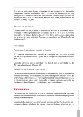 Capítulo II
77
Sembrandoexperiencias
Además, se elaboraron fichas de observación (en función de la información
recogida en clase en un diario de campo, por parte del docente), en las que
se registraron diferentes aspectos relacionados con el trabajo que incluyó
incorporar las tic al aula: motivación, relación con pares, comunicación en
español escrito y lsu, etc.
Análisis de los datos
Los resultados de las pruebas se analizan de acuerdo al porcentaje de ac-
tividades escritas aprobadas (en una escala del 1 al 12, el 6 es el mínimo
aceptable) y el cálculo de la media aritmética de las calificaciones obtenidas
por el grupo en cada actividad. Además, se estudiaron las diferentes fichas
de observación.
Resultados
Porcentaje de aprobados y media aritmética
El porcentaje de estudiantes con calificaciones igual o superior al aceptable
fue del 62 % para la actividad 1 y del 100 % de aprobados para las activida-
des 2 y 3.
La media aritmética para la actividad 1 fue de 5,8; para la actividad 2 fue de
7,5 y para la actividad 3 fue de 9,3.
Estudio de las fichas de observación
Del estudio de las fichas de observación se desprendió que en el intercambio
entre los alumnos y con el docente, los primeros lograron mejorar: el uso de
sinónimos y antónimos (en lsu y en español escrito); las descripciones en lsu;
el intercambio con pares y con el docente; el trabajo en equipo. Además, se
mostraron más autónomos y confiados en sus propios logros.
Conclusiones
Del estudio de los resultados se pueden observar tendencias que permiten
suponer razonablemente que la incidencia del uso de los diferentes programas
ha resultado beneficiosa.
Los resultados sugieren que el grupo de alumnos sordos fue logrando me-
jores aprendizajes a lo largo del trabajo y que, por lo tanto, el uso de las tic
 