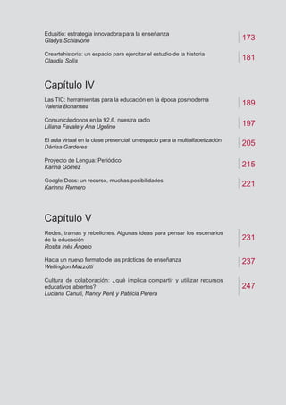 Edusitio: estrategia innovadora para la enseñanza
Gladys Schiavone
Creartehistoria: un espacio para ejercitar el estudio de la historia
Claudia Solís
Capítulo IV	
Las TIC: herramientas para la educación en la época posmoderna
Valeria Bonansea
Comunicándonos en la 92.6, nuestra radio
Liliana Favale y Ana Ugolino
El aula virtual en la clase presencial: un espacio para la multialfabetización
Dánisa Garderes
Proyecto de Lengua: Periódico
Karina Gómez
Google Docs: un recurso, muchas posibilidades
Karinna Romero
Capítulo V
Redes, tramas y rebeliones. Algunas ideas para pensar los escenarios
de la educación
Rosita Inés Ángelo
Hacia un nuevo formato de las prácticas de enseñanza
Wellington Mazzotti
Cultura de colaboración: ¿qué implica compartir y utilizar recursos
educativos abiertos?
Luciana Canuti, Nancy Peré y Patricia Perera
173
189
197
237
231
181
205
215
221
247
 