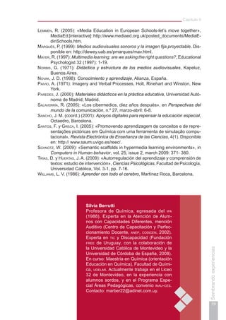 Capítulo II
79
Sembrandoexperiencias
Silvia Berrutti
Profesora de Química, egresada del ipa
(1988). Experta en la Atención de Alum-
nos con Capacidades Diferentes, mención
Auditivo (Centro de Capacitación y Perfec-
cionamiento Docente, anep, codicen, 2002).
Experta en tic y Discapacidad (Fundación
free de Uruguay, con la colaboración de
la Universidad Católica de Montevideo y la
Universidad de Córdoba de España, 2008).
En curso: Maestría en Química (orientación
Educación en Química), Facultad de Quími-
ca, udelar. Actualmente trabaja en el Liceo
32 de Montevideo, en la experiencia con
alumnos sordos, y en el Programa Espe-
cial Áreas Pedagógicas, convenio inau-ces.
Contacto: marber22@adinet.com.uy.
Lemmen, R. (2005): «Media Education in European Schools-let’s move together»,
MediaEd [interactive]: http://www.mediaed.org.uk/posted_documents/MediaE-
dinSchools.htm.
Marquès, P. (1999): Medios audiovisuales sonoros y la imagen fija proyectable. Dis-
ponible en: http://dewey.uab.es/pmarques/mav.html.
Mayer, R. (1997): Multimedia learning: are we asking the right questions?, Educational
Psychologist 32 (1997): 1-19.
Norbis, G. (1971): Didáctica y estructura de los medios audiovisuales, Kapeluz,
Buenos Aires.
Novak, J. D. (1998): Conocimiento y aprendizaje, Alianza, España.
Paivio, A. (1971): Imagery and Verbal Processes, Holt, Rinehart and Winston, New
York.
Paredes, J. (2000): Materiales didácticos en la práctica educativa, Universidad Autó-
noma de Madrid, Madrid.
Salaverría, R. (2005): «Los cibermedios, diez años después», en Perspectivas del
mundo de la comunicación, n.º 27, marzo-abril: 6-8.
Sancho, J. M. (coord.) (2001): Apoyos digitales para repensar la educación especial,
Octaedro, Barcelona.
Santos, F. y Greca, I. (2005): «Promovendo aprendizagem de conceitos e de repre-
sentações pictóricas em Química com uma ferramenta de simulação compu-
tacional», Revista Electrónica de Enseñanza de las Ciencias, 4(1). Disponible
en: http:// www.saum.uvigo.es/reec/.
Schnotz, W. (2009): «Semantic scaffolds in hypermedia learning environments», in
Computers in Human behavior, vol. 25, issue 2, march 2009: 371- 380.
Trías, D. y Huertas, J. A. (2009): «Autorregulación del aprendizaje y comprensión de
textos: estudio de intervención», Ciencias Psicológicas, Facultad de Psicología,
Universidad Católica, Vol. 3-1, pp. 7-16.
Williams, L. V. (1986): Aprender con todo el cerebro, Martínez Roca, Barcelona.
 