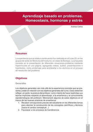 Capítulo II
81
Sembrandoexperiencias
Aprendizaje basado en problemas.
Homeostasis, hormonas y estrés
Andrea Carlos
Resumen
La experiencia que se relata a continuación fue realizada en el Liceo 25, en los
grupos de sexto de Medicina del nocturno, en clase de Biología. La propuesta
consiste en la presentación de diferentes situaciones-problema mediante
hipervínculos en una página, agregando videos, audios, presentaciones e
hipertextos, como andamiaje para acompañar a los alumnos en el proceso
de resolución del problema.
Objetivos
Generales
Los objetivos generales van más allá de la experiencia concreta que se pre-
senta y están en relación con los objetivos generales del curso. Estos deberían
reflejar, en parte, la postura del profesor, como intento de hacer explícitas sus
teorías implícitas respecto al aprendizaje, a la enseñanza y al conocimiento
(epistemologías del profesor). Mencionaré algunos de estos objetivos en el
marco de las buenas prácticas de enseñanza:
1.	 Recabar concepciones previas del estudiante en los diferentes temas
para abordar la construcción de los conceptos científicos y técnicos
(hacia el cambio conceptual...).
2.	 Favorecer a los procesos de transferencia.
 